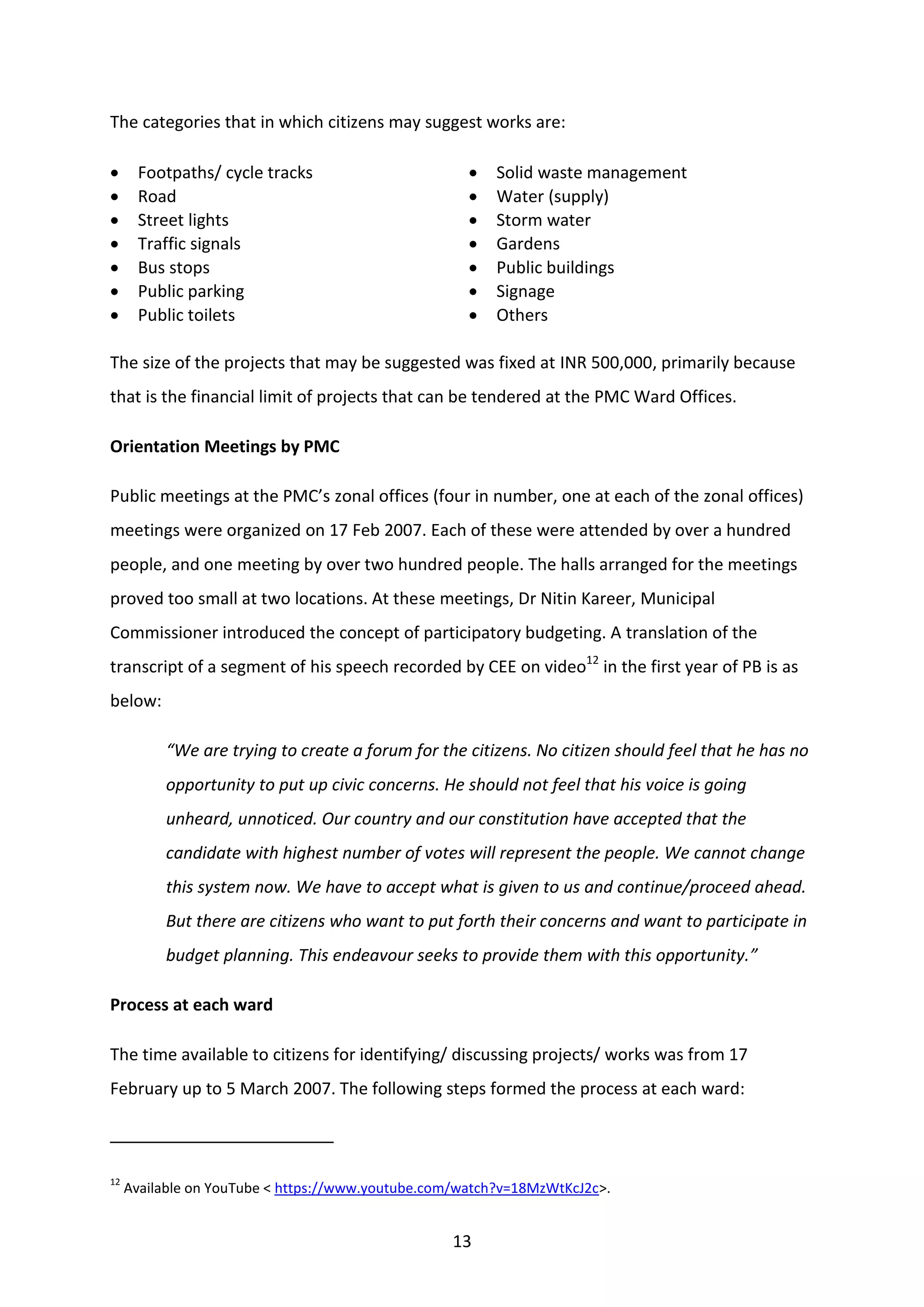 13
The categories that in which citizens may suggest works are:
 Footpaths/ cycle tracks
 Road
 Street lights
 Traffic signals
 Bus stops
 Public parking
 Public toilets
 Solid waste management
 Water (supply)
 Storm water
 Gardens
 Public buildings
 Signage
 Others
The size of the projects that may be suggested was fixed at INR 500,000, primarily because
that is the financial limit of projects that can be tendered at the PMC Ward Offices.
Orientation Meetings by PMC
Public meetings at the PMC’s zonal offices (four in number, one at each of the zonal offices)
meetings were organized on 17 Feb 2007. Each of these were attended by over a hundred
people, and one meeting by over two hundred people. The halls arranged for the meetings
proved too small at two locations. At these meetings, Dr Nitin Kareer, Municipal
Commissioner introduced the concept of participatory budgeting. A translation of the
transcript of a segment of his speech recorded by CEE on video12
in the first year of PB is as
below:
“We are trying to create a forum for the citizens. No citizen should feel that he has no
opportunity to put up civic concerns. He should not feel that his voice is going
unheard, unnoticed. Our country and our constitution have accepted that the
candidate with highest number of votes will represent the people. We cannot change
this system now. We have to accept what is given to us and continue/proceed ahead.
But there are citizens who want to put forth their concerns and want to participate in
budget planning. This endeavour seeks to provide them with this opportunity.”
Process at each ward
The time available to citizens for identifying/ discussing projects/ works was from 17
February up to 5 March 2007. The following steps formed the process at each ward:
12
Available on YouTube < https://www.youtube.com/watch?v=18MzWtKcJ2c>.
 