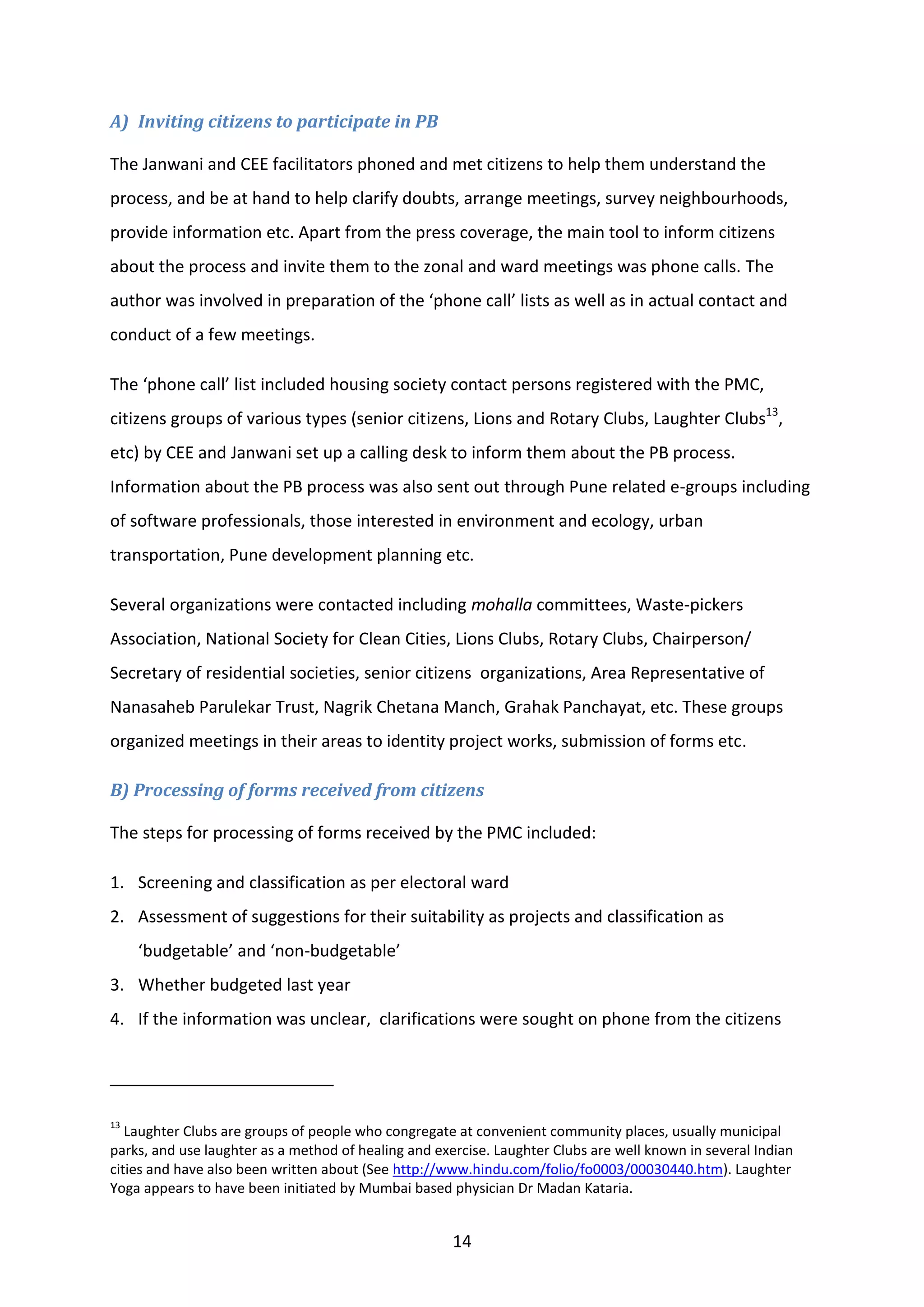 14
A) Inviting citizens to participate in PB
The Janwani and CEE facilitators phoned and met citizens to help them understand the
process, and be at hand to help clarify doubts, arrange meetings, survey neighbourhoods,
provide information etc. Apart from the press coverage, the main tool to inform citizens
about the process and invite them to the zonal and ward meetings was phone calls. The
author was involved in preparation of the ‘phone call’ lists as well as in actual contact and
conduct of a few meetings.
The ‘phone call’ list included housing society contact persons registered with the PMC,
citizens groups of various types (senior citizens, Lions and Rotary Clubs, Laughter Clubs13
,
etc) by CEE and Janwani set up a calling desk to inform them about the PB process.
Information about the PB process was also sent out through Pune related e-groups including
of software professionals, those interested in environment and ecology, urban
transportation, Pune development planning etc.
Several organizations were contacted including mohalla committees, Waste-pickers
Association, National Society for Clean Cities, Lions Clubs, Rotary Clubs, Chairperson/
Secretary of residential societies, senior citizens organizations, Area Representative of
Nanasaheb Parulekar Trust, Nagrik Chetana Manch, Grahak Panchayat, etc. These groups
organized meetings in their areas to identity project works, submission of forms etc.
B) Processing of forms received from citizens
The steps for processing of forms received by the PMC included:
1. Screening and classification as per electoral ward
2. Assessment of suggestions for their suitability as projects and classification as
‘budgetable’ and ‘non-budgetable’
3. Whether budgeted last year
4. If the information was unclear, clarifications were sought on phone from the citizens
13
Laughter Clubs are groups of people who congregate at convenient community places, usually municipal
parks, and use laughter as a method of healing and exercise. Laughter Clubs are well known in several Indian
cities and have also been written about (See http://www.hindu.com/folio/fo0003/00030440.htm). Laughter
Yoga appears to have been initiated by Mumbai based physician Dr Madan Kataria.
 