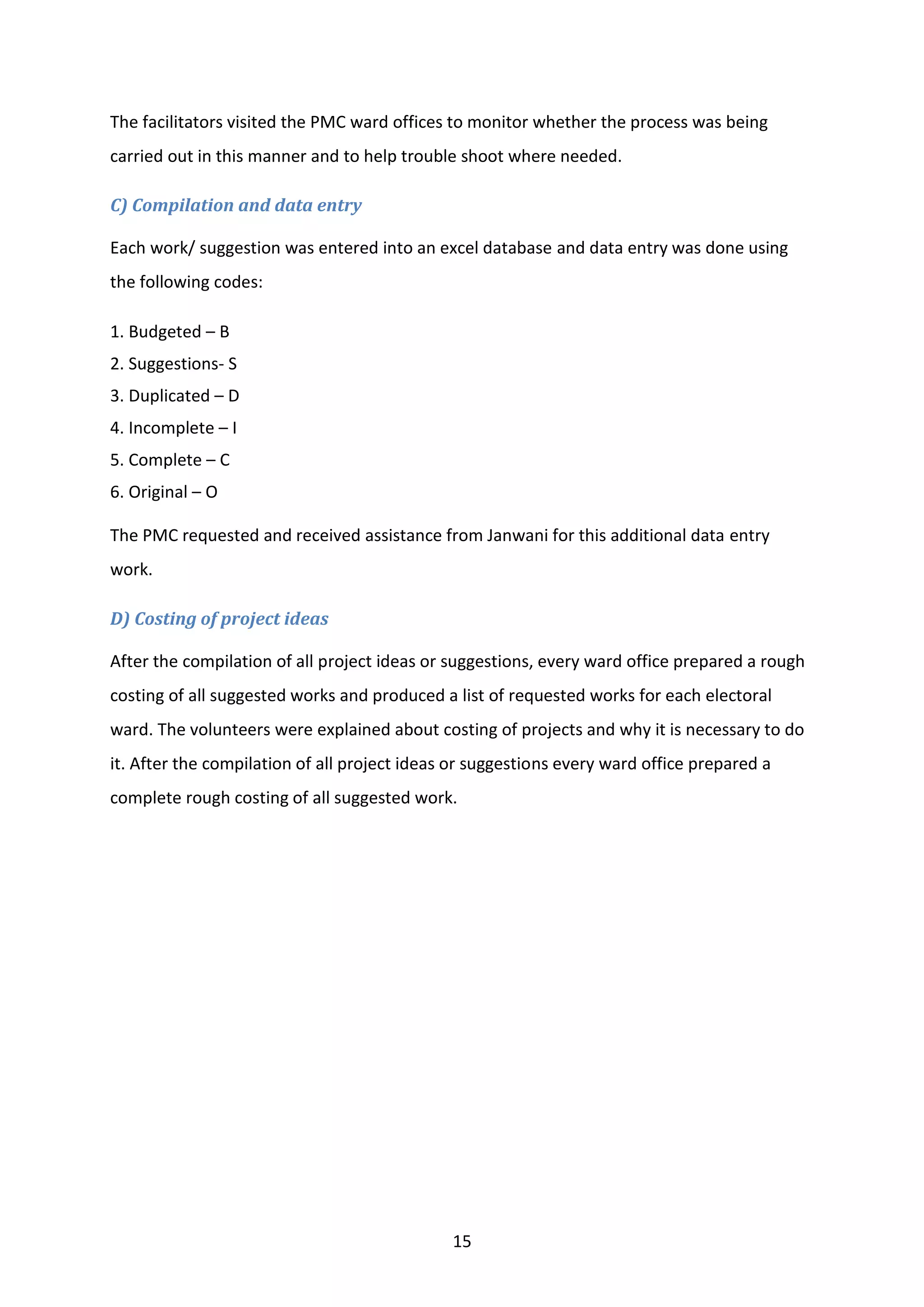 15
The facilitators visited the PMC ward offices to monitor whether the process was being
carried out in this manner and to help trouble shoot where needed.
C) Compilation and data entry
Each work/ suggestion was entered into an excel database and data entry was done using
the following codes:
1. Budgeted – B
2. Suggestions- S
3. Duplicated – D
4. Incomplete – I
5. Complete – C
6. Original – O
The PMC requested and received assistance from Janwani for this additional data entry
work.
D) Costing of project ideas
After the compilation of all project ideas or suggestions, every ward office prepared a rough
costing of all suggested works and produced a list of requested works for each electoral
ward. The volunteers were explained about costing of projects and why it is necessary to do
it. After the compilation of all project ideas or suggestions every ward office prepared a
complete rough costing of all suggested work.
 