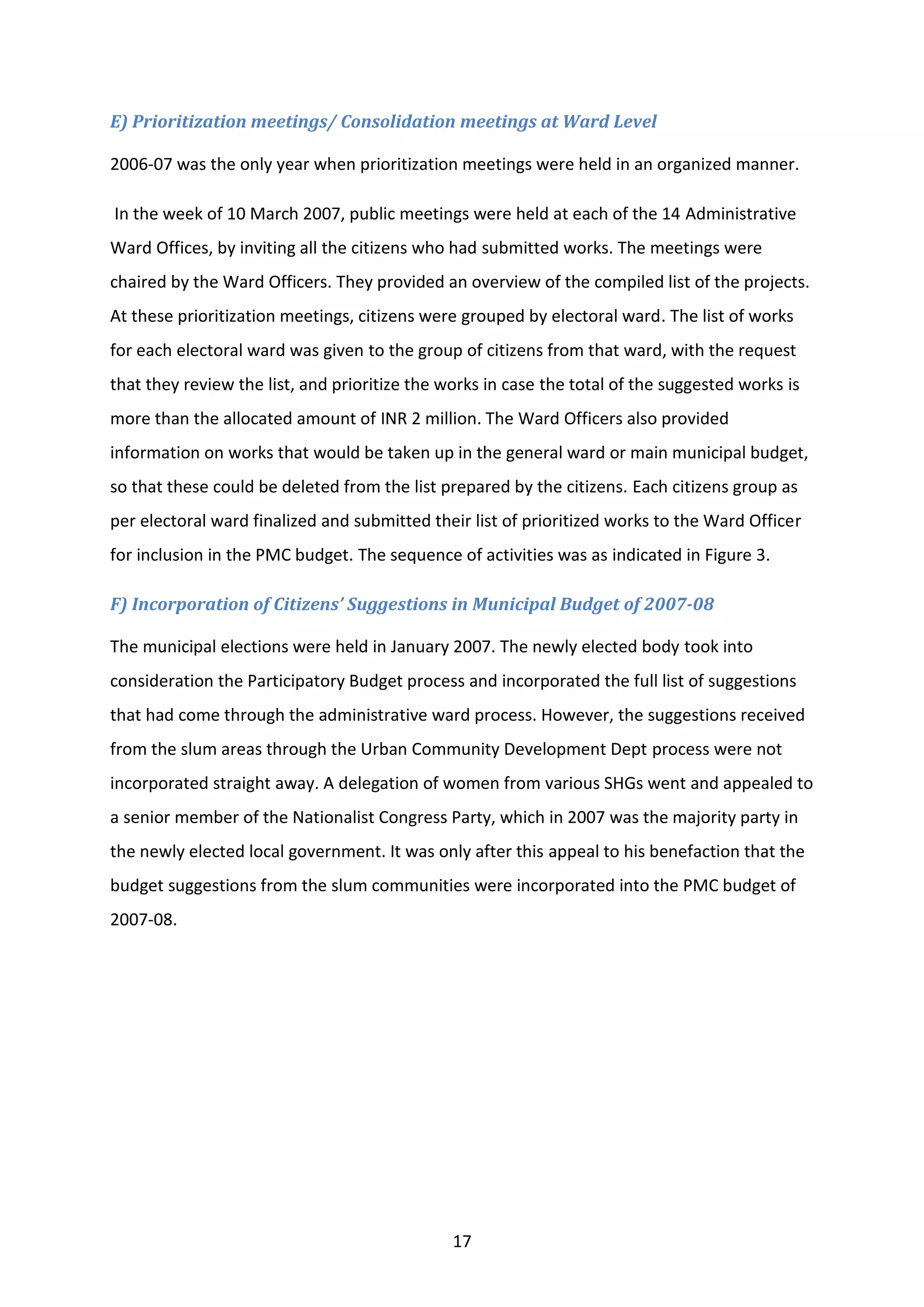 17
E) Prioritization meetings/ Consolidation meetings at Ward Level
2006-07 was the only year when prioritization meetings were held in an organized manner.
In the week of 10 March 2007, public meetings were held at each of the 14 Administrative
Ward Offices, by inviting all the citizens who had submitted works. The meetings were
chaired by the Ward Officers. They provided an overview of the compiled list of the projects.
At these prioritization meetings, citizens were grouped by electoral ward. The list of works
for each electoral ward was given to the group of citizens from that ward, with the request
that they review the list, and prioritize the works in case the total of the suggested works is
more than the allocated amount of INR 2 million. The Ward Officers also provided
information on works that would be taken up in the general ward or main municipal budget,
so that these could be deleted from the list prepared by the citizens. Each citizens group as
per electoral ward finalized and submitted their list of prioritized works to the Ward Officer
for inclusion in the PMC budget. The sequence of activities was as indicated in Figure 3.
F) Incorporation of Citizens’ Suggestions in Municipal Budget of 2007-08
The municipal elections were held in January 2007. The newly elected body took into
consideration the Participatory Budget process and incorporated the full list of suggestions
that had come through the administrative ward process. However, the suggestions received
from the slum areas through the Urban Community Development Dept process were not
incorporated straight away. A delegation of women from various SHGs went and appealed to
a senior member of the Nationalist Congress Party, which in 2007 was the majority party in
the newly elected local government. It was only after this appeal to his benefaction that the
budget suggestions from the slum communities were incorporated into the PMC budget of
2007-08.
 