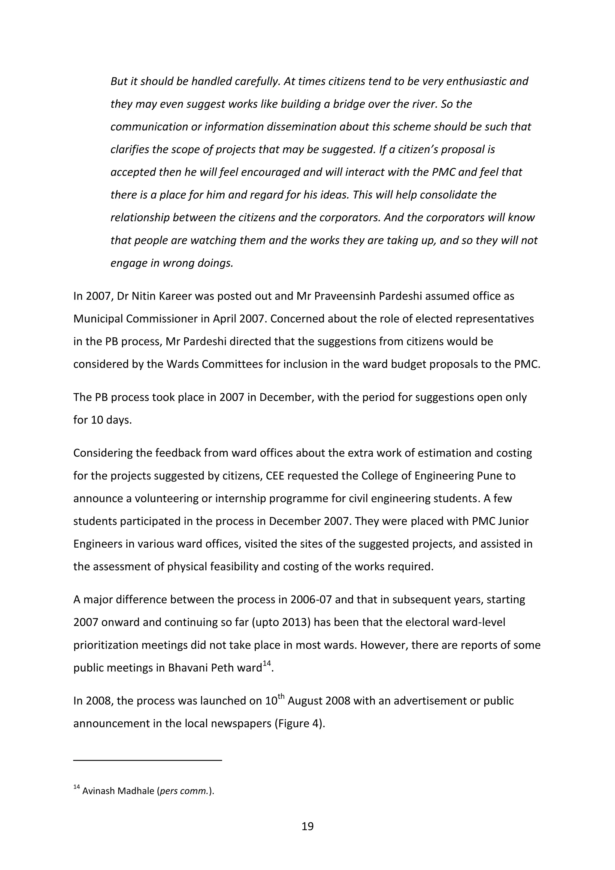 19
But it should be handled carefully. At times citizens tend to be very enthusiastic and
they may even suggest works like building a bridge over the river. So the
communication or information dissemination about this scheme should be such that
clarifies the scope of projects that may be suggested. If a citizen’s proposal is
accepted then he will feel encouraged and will interact with the PMC and feel that
there is a place for him and regard for his ideas. This will help consolidate the
relationship between the citizens and the corporators. And the corporators will know
that people are watching them and the works they are taking up, and so they will not
engage in wrong doings.
In 2007, Dr Nitin Kareer was posted out and Mr Praveensinh Pardeshi assumed office as
Municipal Commissioner in April 2007. Concerned about the role of elected representatives
in the PB process, Mr Pardeshi directed that the suggestions from citizens would be
considered by the Wards Committees for inclusion in the ward budget proposals to the PMC.
The PB process took place in 2007 in December, with the period for suggestions open only
for 10 days.
Considering the feedback from ward offices about the extra work of estimation and costing
for the projects suggested by citizens, CEE requested the College of Engineering Pune to
announce a volunteering or internship programme for civil engineering students. A few
students participated in the process in December 2007. They were placed with PMC Junior
Engineers in various ward offices, visited the sites of the suggested projects, and assisted in
the assessment of physical feasibility and costing of the works required.
A major difference between the process in 2006-07 and that in subsequent years, starting
2007 onward and continuing so far (upto 2013) has been that the electoral ward-level
prioritization meetings did not take place in most wards. However, there are reports of some
public meetings in Bhavani Peth ward14
.
In 2008, the process was launched on 10th
August 2008 with an advertisement or public
announcement in the local newspapers (Figure 4).
14
Avinash Madhale (pers comm.).
 