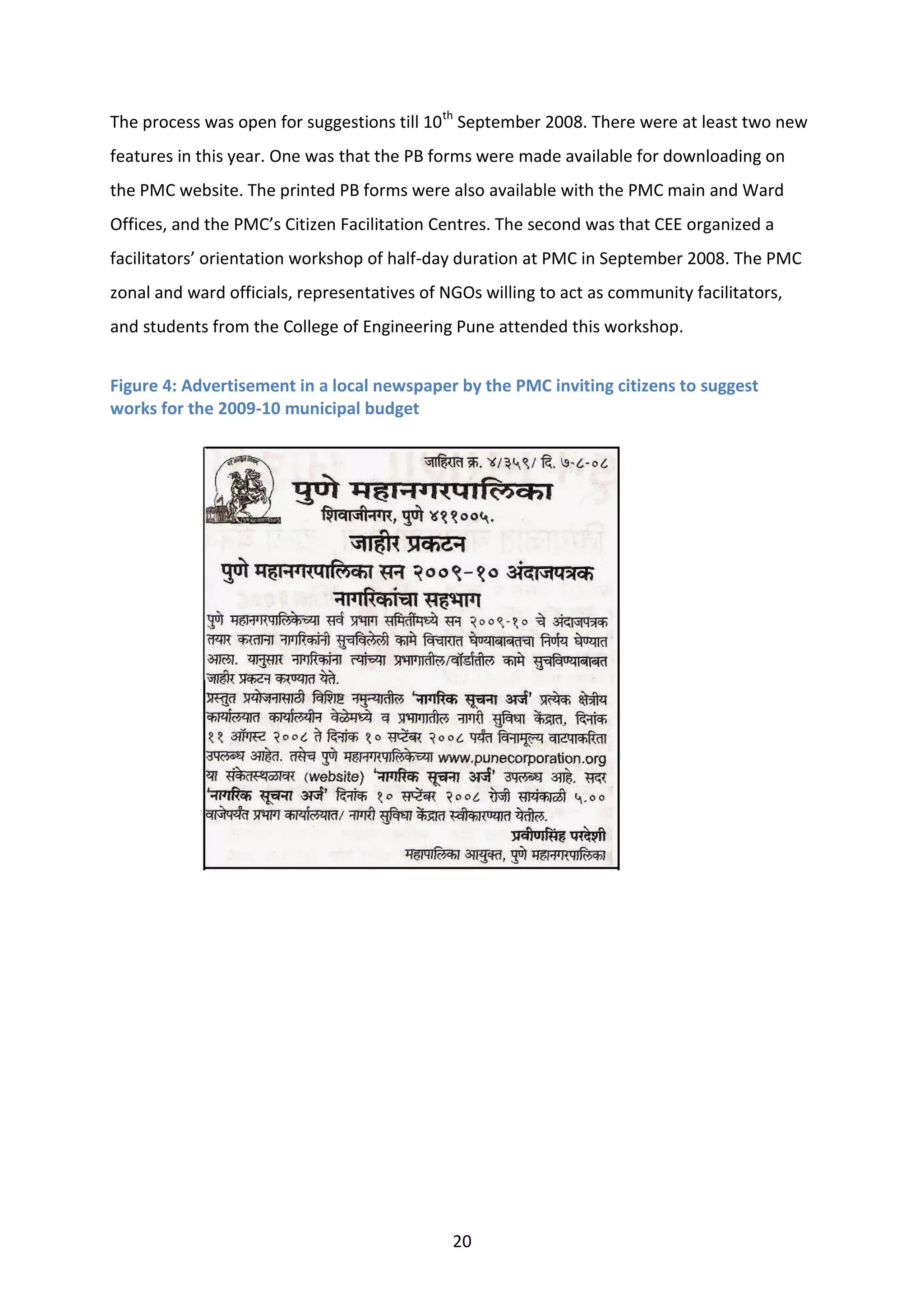 20
The process was open for suggestions till 10th
September 2008. There were at least two new
features in this year. One was that the PB forms were made available for downloading on
the PMC website. The printed PB forms were also available with the PMC main and Ward
Offices, and the PMC’s Citizen Facilitation Centres. The second was that CEE organized a
facilitators’ orientation workshop of half-day duration at PMC in September 2008. The PMC
zonal and ward officials, representatives of NGOs willing to act as community facilitators,
and students from the College of Engineering Pune attended this workshop.
Figure 4: Advertisement in a local newspaper by the PMC inviting citizens to suggest
works for the 2009-10 municipal budget
 