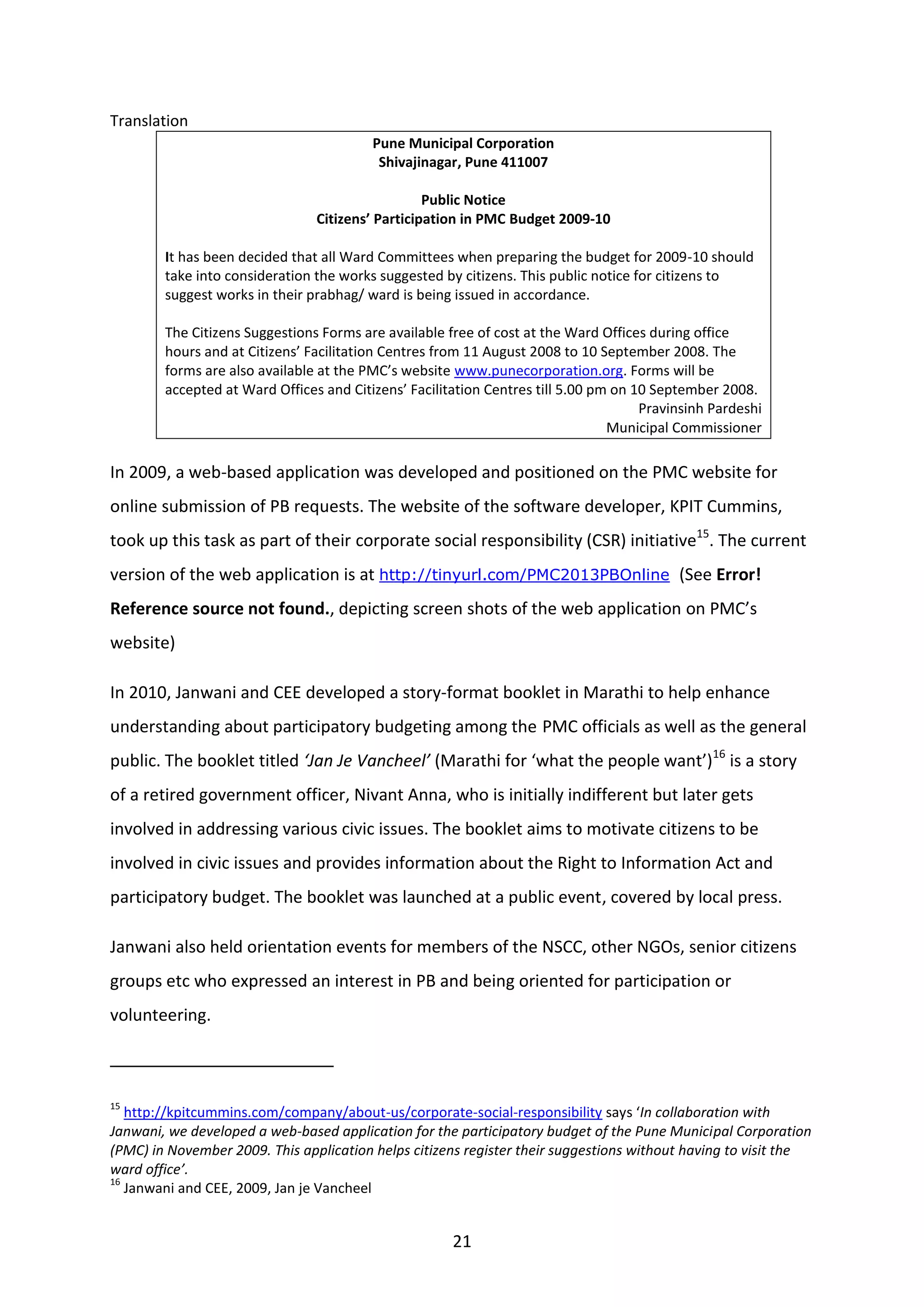 21
Translation
Pune Municipal Corporation
Shivajinagar, Pune 411007
Public Notice
Citizens’ Participation in PMC Budget 2009-10
It has been decided that all Ward Committees when preparing the budget for 2009-10 should
take into consideration the works suggested by citizens. This public notice for citizens to
suggest works in their prabhag/ ward is being issued in accordance.
The Citizens Suggestions Forms are available free of cost at the Ward Offices during office
hours and at Citizens’ Facilitation Centres from 11 August 2008 to 10 September 2008. The
forms are also available at the PMC’s website www.punecorporation.org. Forms will be
accepted at Ward Offices and Citizens’ Facilitation Centres till 5.00 pm on 10 September 2008.
Pravinsinh Pardeshi
Municipal Commissioner
In 2009, a web-based application was developed and positioned on the PMC website for
online submission of PB requests. The website of the software developer, KPIT Cummins,
took up this task as part of their corporate social responsibility (CSR) initiative15
. The current
version of the web application is at http://tinyurl.com/PMC2013PBOnline (See Error!
Reference source not found., depicting screen shots of the web application on PMC’s
website)
In 2010, Janwani and CEE developed a story-format booklet in Marathi to help enhance
understanding about participatory budgeting among the PMC officials as well as the general
public. The booklet titled ‘Jan Je Vancheel’ (Marathi for ‘what the people want’)16
is a story
of a retired government officer, Nivant Anna, who is initially indifferent but later gets
involved in addressing various civic issues. The booklet aims to motivate citizens to be
involved in civic issues and provides information about the Right to Information Act and
participatory budget. The booklet was launched at a public event, covered by local press.
Janwani also held orientation events for members of the NSCC, other NGOs, senior citizens
groups etc who expressed an interest in PB and being oriented for participation or
volunteering.
15
http://kpitcummins.com/company/about-us/corporate-social-responsibility says ‘In collaboration with
Janwani, we developed a web-based application for the participatory budget of the Pune Municipal Corporation
(PMC) in November 2009. This application helps citizens register their suggestions without having to visit the
ward office’.
16
Janwani and CEE, 2009, Jan je Vancheel
 