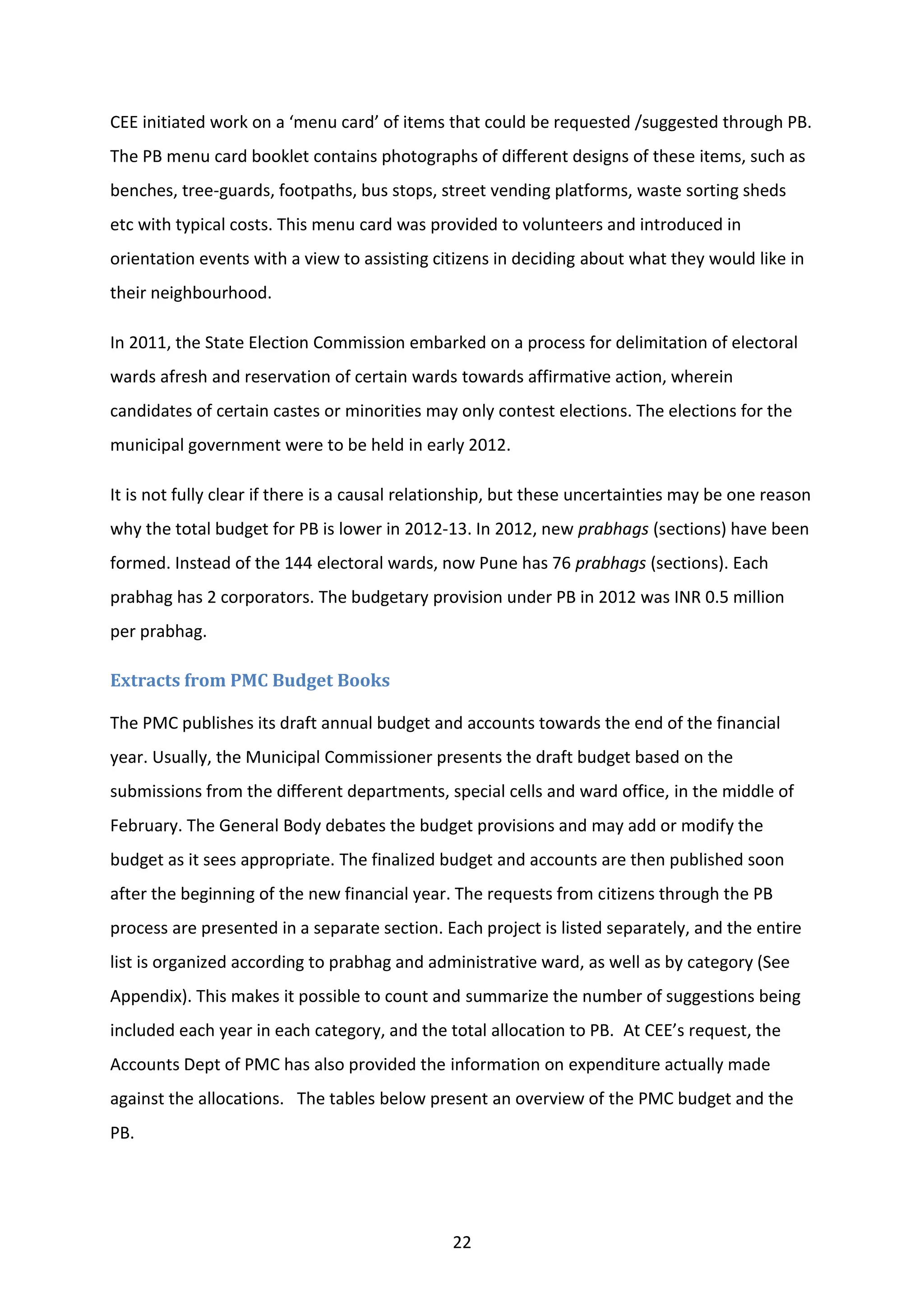 22
CEE initiated work on a ‘menu card’ of items that could be requested /suggested through PB.
The PB menu card booklet contains photographs of different designs of these items, such as
benches, tree-guards, footpaths, bus stops, street vending platforms, waste sorting sheds
etc with typical costs. This menu card was provided to volunteers and introduced in
orientation events with a view to assisting citizens in deciding about what they would like in
their neighbourhood.
In 2011, the State Election Commission embarked on a process for delimitation of electoral
wards afresh and reservation of certain wards towards affirmative action, wherein
candidates of certain castes or minorities may only contest elections. The elections for the
municipal government were to be held in early 2012.
It is not fully clear if there is a causal relationship, but these uncertainties may be one reason
why the total budget for PB is lower in 2012-13. In 2012, new prabhags (sections) have been
formed. Instead of the 144 electoral wards, now Pune has 76 prabhags (sections). Each
prabhag has 2 corporators. The budgetary provision under PB in 2012 was INR 0.5 million
per prabhag.
Extracts from PMC Budget Books
The PMC publishes its draft annual budget and accounts towards the end of the financial
year. Usually, the Municipal Commissioner presents the draft budget based on the
submissions from the different departments, special cells and ward office, in the middle of
February. The General Body debates the budget provisions and may add or modify the
budget as it sees appropriate. The finalized budget and accounts are then published soon
after the beginning of the new financial year. The requests from citizens through the PB
process are presented in a separate section. Each project is listed separately, and the entire
list is organized according to prabhag and administrative ward, as well as by category (See
Appendix). This makes it possible to count and summarize the number of suggestions being
included each year in each category, and the total allocation to PB. At CEE’s request, the
Accounts Dept of PMC has also provided the information on expenditure actually made
against the allocations. The tables below present an overview of the PMC budget and the
PB.
 