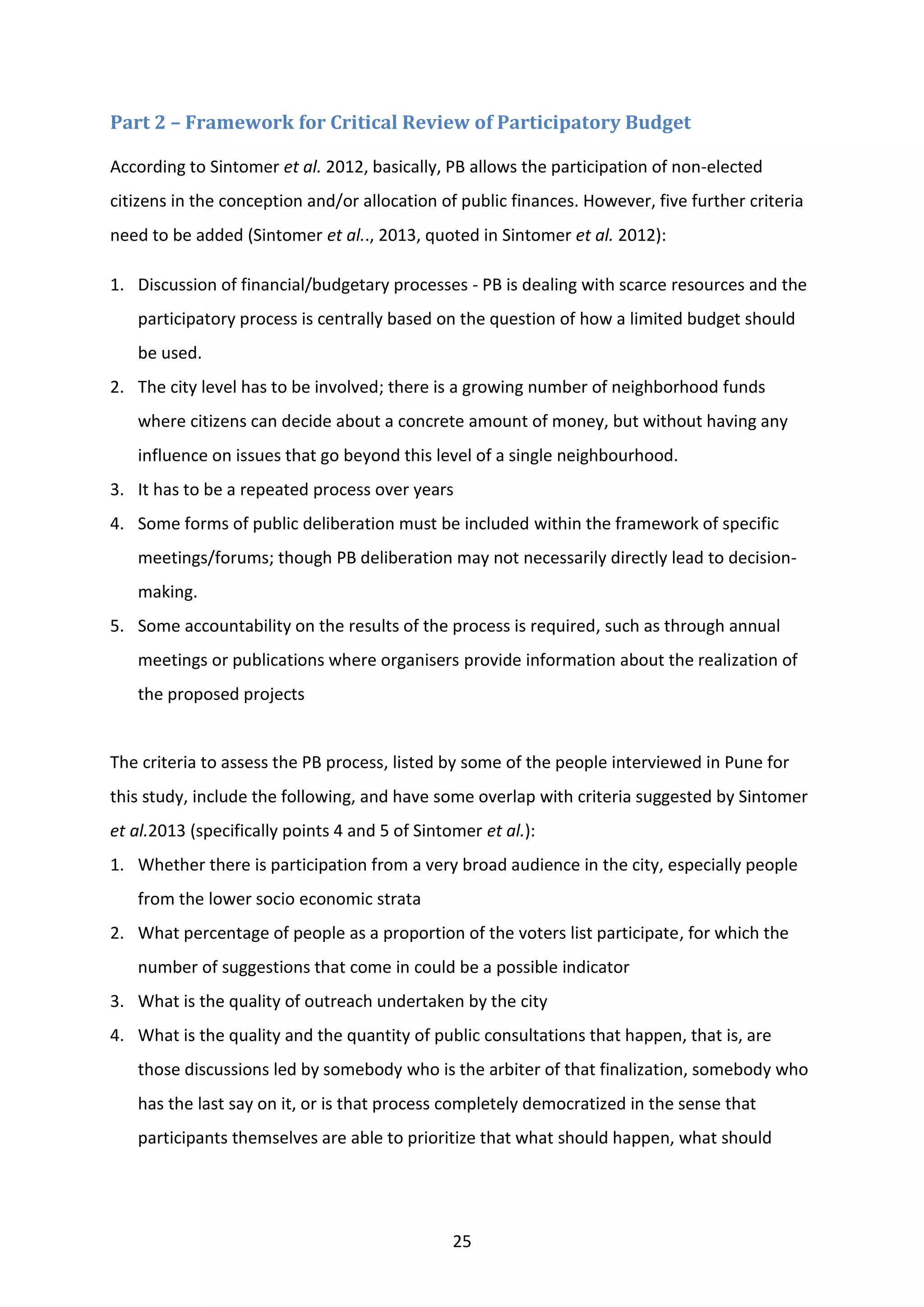 25
Part 2 – Framework for Critical Review of Participatory Budget
According to Sintomer et al. 2012, basically, PB allows the participation of non-elected
citizens in the conception and/or allocation of public finances. However, five further criteria
need to be added (Sintomer et al.., 2013, quoted in Sintomer et al. 2012):
1. Discussion of financial/budgetary processes - PB is dealing with scarce resources and the
participatory process is centrally based on the question of how a limited budget should
be used.
2. The city level has to be involved; there is a growing number of neighborhood funds
where citizens can decide about a concrete amount of money, but without having any
influence on issues that go beyond this level of a single neighbourhood.
3. It has to be a repeated process over years
4. Some forms of public deliberation must be included within the framework of specific
meetings/forums; though PB deliberation may not necessarily directly lead to decision-
making.
5. Some accountability on the results of the process is required, such as through annual
meetings or publications where organisers provide information about the realization of
the proposed projects
The criteria to assess the PB process, listed by some of the people interviewed in Pune for
this study, include the following, and have some overlap with criteria suggested by Sintomer
et al.2013 (specifically points 4 and 5 of Sintomer et al.):
1. Whether there is participation from a very broad audience in the city, especially people
from the lower socio economic strata
2. What percentage of people as a proportion of the voters list participate, for which the
number of suggestions that come in could be a possible indicator
3. What is the quality of outreach undertaken by the city
4. What is the quality and the quantity of public consultations that happen, that is, are
those discussions led by somebody who is the arbiter of that finalization, somebody who
has the last say on it, or is that process completely democratized in the sense that
participants themselves are able to prioritize that what should happen, what should
 