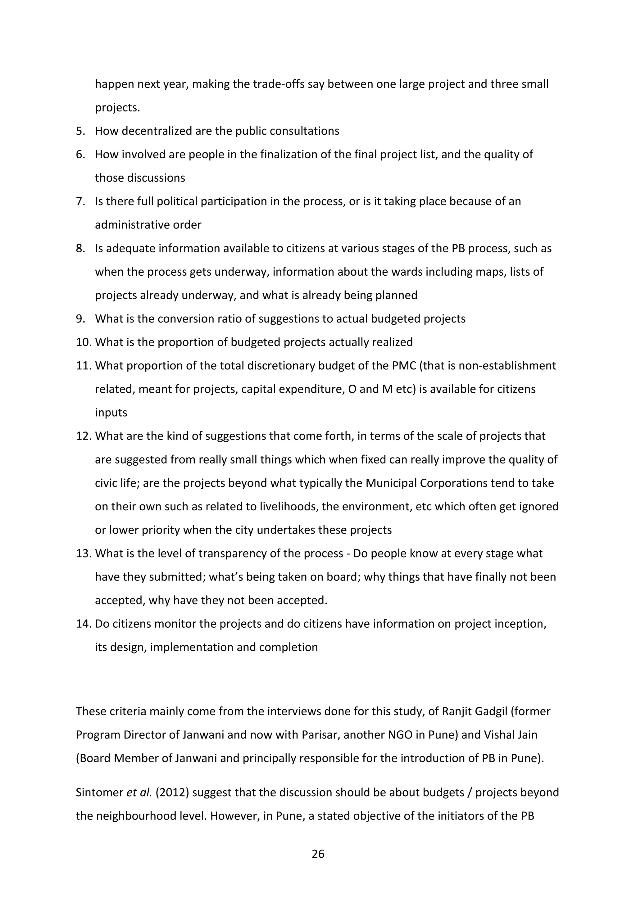 26
happen next year, making the trade-offs say between one large project and three small
projects.
5. How decentralized are the public consultations
6. How involved are people in the finalization of the final project list, and the quality of
those discussions
7. Is there full political participation in the process, or is it taking place because of an
administrative order
8. Is adequate information available to citizens at various stages of the PB process, such as
when the process gets underway, information about the wards including maps, lists of
projects already underway, and what is already being planned
9. What is the conversion ratio of suggestions to actual budgeted projects
10. What is the proportion of budgeted projects actually realized
11. What proportion of the total discretionary budget of the PMC (that is non-establishment
related, meant for projects, capital expenditure, O and M etc) is available for citizens
inputs
12. What are the kind of suggestions that come forth, in terms of the scale of projects that
are suggested from really small things which when fixed can really improve the quality of
civic life; are the projects beyond what typically the Municipal Corporations tend to take
on their own such as related to livelihoods, the environment, etc which often get ignored
or lower priority when the city undertakes these projects
13. What is the level of transparency of the process - Do people know at every stage what
have they submitted; what’s being taken on board; why things that have finally not been
accepted, why have they not been accepted.
14. Do citizens monitor the projects and do citizens have information on project inception,
its design, implementation and completion
These criteria mainly come from the interviews done for this study, of Ranjit Gadgil (former
Program Director of Janwani and now with Parisar, another NGO in Pune) and Vishal Jain
(Board Member of Janwani and principally responsible for the introduction of PB in Pune).
Sintomer et al. (2012) suggest that the discussion should be about budgets / projects beyond
the neighbourhood level. However, in Pune, a stated objective of the initiators of the PB
 