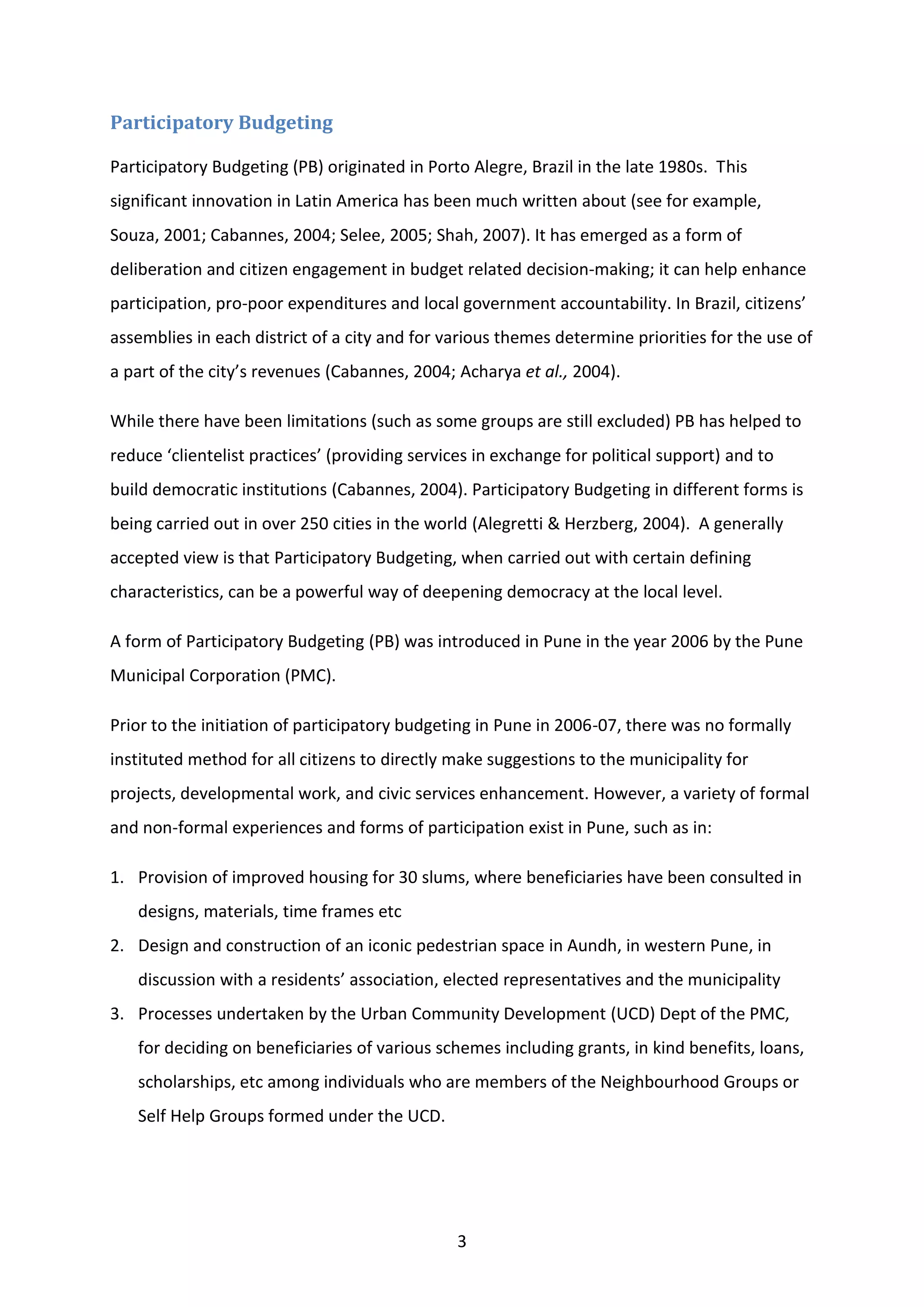3
Participatory Budgeting
Participatory Budgeting (PB) originated in Porto Alegre, Brazil in the late 1980s. This
significant innovation in Latin America has been much written about (see for example,
Souza, 2001; Cabannes, 2004; Selee, 2005; Shah, 2007). It has emerged as a form of
deliberation and citizen engagement in budget related decision-making; it can help enhance
participation, pro-poor expenditures and local government accountability. In Brazil, citizens’
assemblies in each district of a city and for various themes determine priorities for the use of
a part of the city’s revenues (Cabannes, 2004; Acharya et al., 2004).
While there have been limitations (such as some groups are still excluded) PB has helped to
reduce ‘clientelist practices’ (providing services in exchange for political support) and to
build democratic institutions (Cabannes, 2004). Participatory Budgeting in different forms is
being carried out in over 250 cities in the world (Alegretti & Herzberg, 2004). A generally
accepted view is that Participatory Budgeting, when carried out with certain defining
characteristics, can be a powerful way of deepening democracy at the local level.
A form of Participatory Budgeting (PB) was introduced in Pune in the year 2006 by the Pune
Municipal Corporation (PMC).
Prior to the initiation of participatory budgeting in Pune in 2006-07, there was no formally
instituted method for all citizens to directly make suggestions to the municipality for
projects, developmental work, and civic services enhancement. However, a variety of formal
and non-formal experiences and forms of participation exist in Pune, such as in:
1. Provision of improved housing for 30 slums, where beneficiaries have been consulted in
designs, materials, time frames etc
2. Design and construction of an iconic pedestrian space in Aundh, in western Pune, in
discussion with a residents’ association, elected representatives and the municipality
3. Processes undertaken by the Urban Community Development (UCD) Dept of the PMC,
for deciding on beneficiaries of various schemes including grants, in kind benefits, loans,
scholarships, etc among individuals who are members of the Neighbourhood Groups or
Self Help Groups formed under the UCD.
 