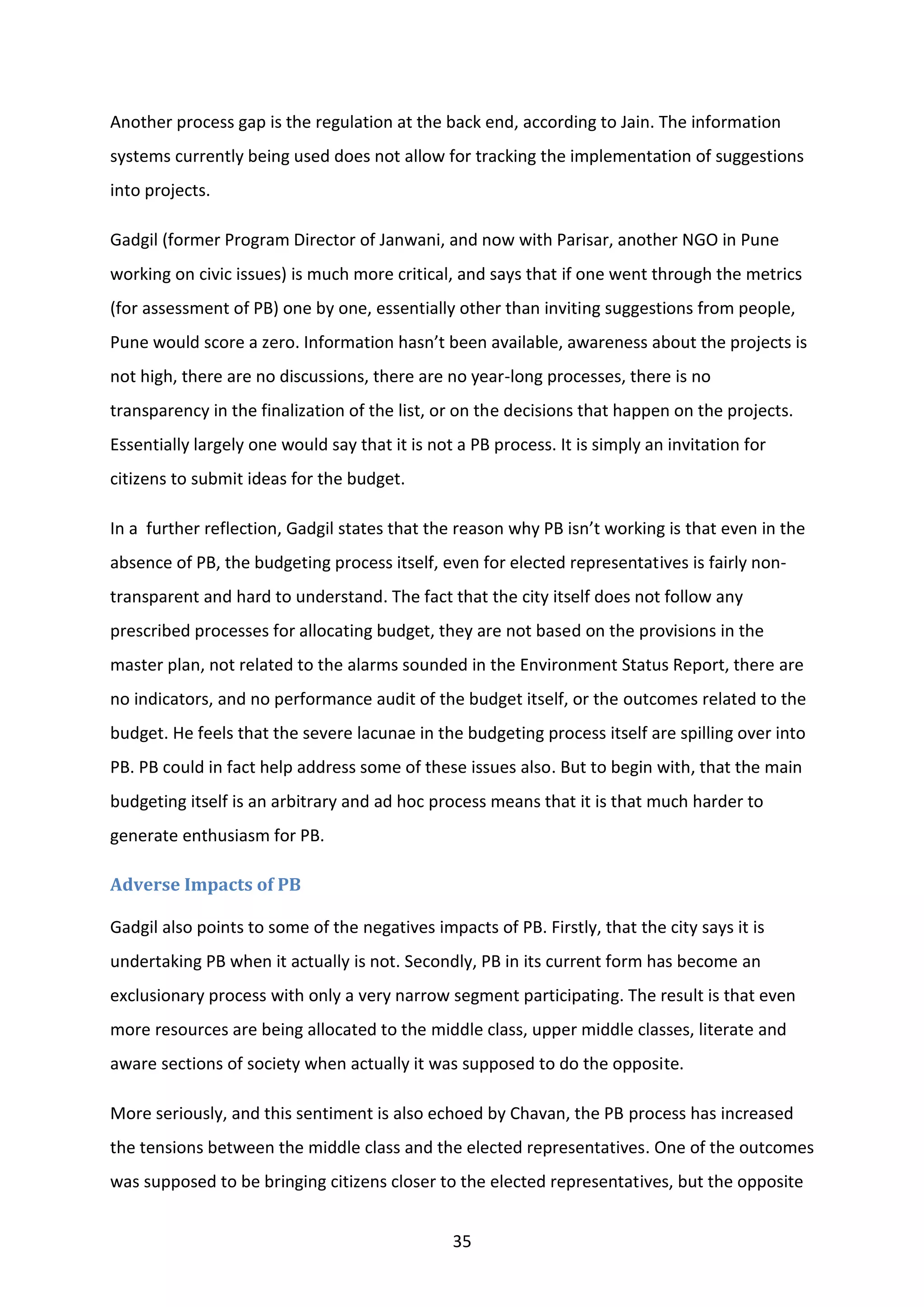 35
Another process gap is the regulation at the back end, according to Jain. The information
systems currently being used does not allow for tracking the implementation of suggestions
into projects.
Gadgil (former Program Director of Janwani, and now with Parisar, another NGO in Pune
working on civic issues) is much more critical, and says that if one went through the metrics
(for assessment of PB) one by one, essentially other than inviting suggestions from people,
Pune would score a zero. Information hasn’t been available, awareness about the projects is
not high, there are no discussions, there are no year-long processes, there is no
transparency in the finalization of the list, or on the decisions that happen on the projects.
Essentially largely one would say that it is not a PB process. It is simply an invitation for
citizens to submit ideas for the budget.
In a further reflection, Gadgil states that the reason why PB isn’t working is that even in the
absence of PB, the budgeting process itself, even for elected representatives is fairly non-
transparent and hard to understand. The fact that the city itself does not follow any
prescribed processes for allocating budget, they are not based on the provisions in the
master plan, not related to the alarms sounded in the Environment Status Report, there are
no indicators, and no performance audit of the budget itself, or the outcomes related to the
budget. He feels that the severe lacunae in the budgeting process itself are spilling over into
PB. PB could in fact help address some of these issues also. But to begin with, that the main
budgeting itself is an arbitrary and ad hoc process means that it is that much harder to
generate enthusiasm for PB.
Adverse Impacts of PB
Gadgil also points to some of the negatives impacts of PB. Firstly, that the city says it is
undertaking PB when it actually is not. Secondly, PB in its current form has become an
exclusionary process with only a very narrow segment participating. The result is that even
more resources are being allocated to the middle class, upper middle classes, literate and
aware sections of society when actually it was supposed to do the opposite.
More seriously, and this sentiment is also echoed by Chavan, the PB process has increased
the tensions between the middle class and the elected representatives. One of the outcomes
was supposed to be bringing citizens closer to the elected representatives, but the opposite
 