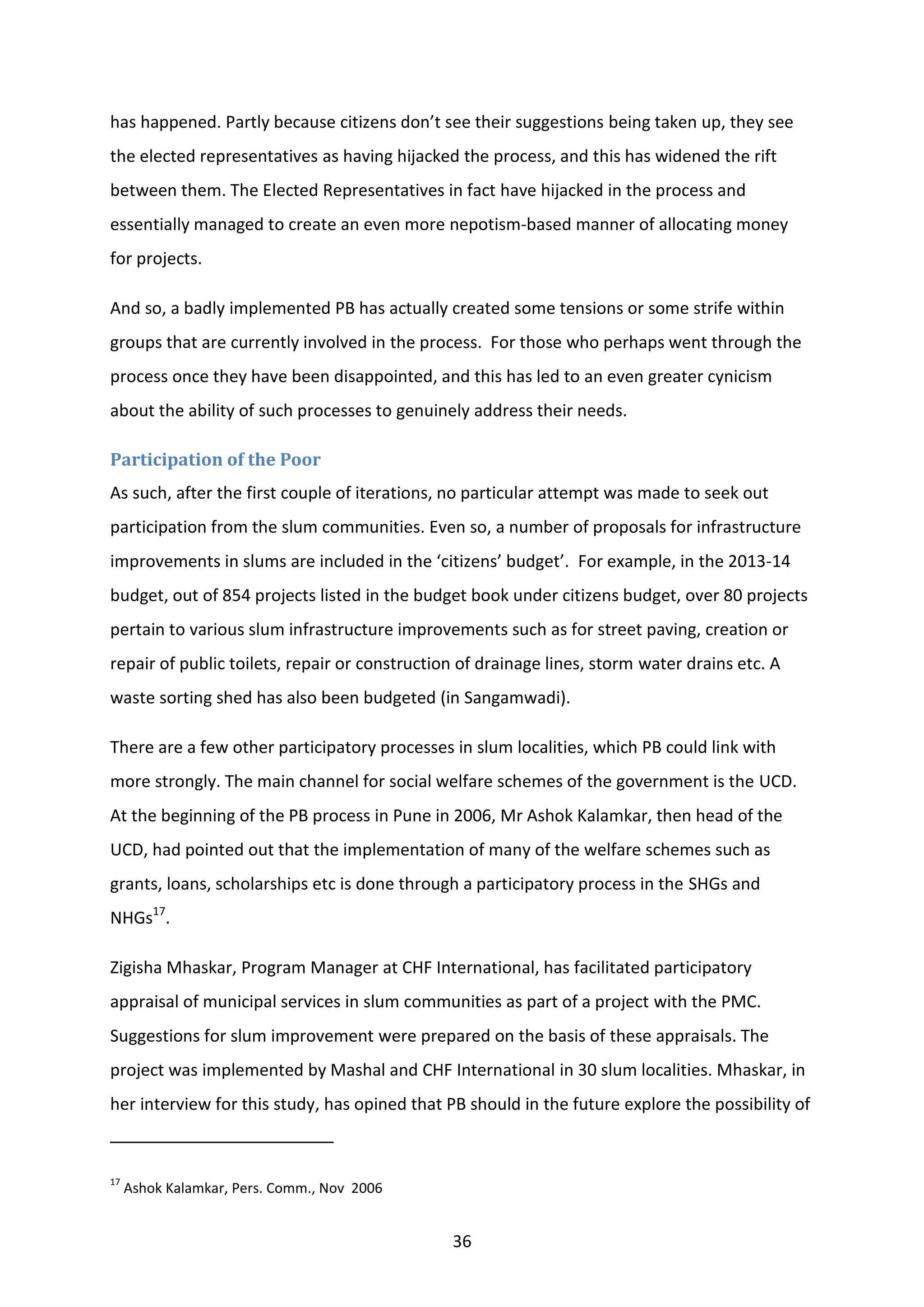 36
has happened. Partly because citizens don’t see their suggestions being taken up, they see
the elected representatives as having hijacked the process, and this has widened the rift
between them. The Elected Representatives in fact have hijacked in the process and
essentially managed to create an even more nepotism-based manner of allocating money
for projects.
And so, a badly implemented PB has actually created some tensions or some strife within
groups that are currently involved in the process. For those who perhaps went through the
process once they have been disappointed, and this has led to an even greater cynicism
about the ability of such processes to genuinely address their needs.
Participation of the Poor
As such, after the first couple of iterations, no particular attempt was made to seek out
participation from the slum communities. Even so, a number of proposals for infrastructure
improvements in slums are included in the ‘citizens’ budget’. For example, in the 2013-14
budget, out of 854 projects listed in the budget book under citizens budget, over 80 projects
pertain to various slum infrastructure improvements such as for street paving, creation or
repair of public toilets, repair or construction of drainage lines, storm water drains etc. A
waste sorting shed has also been budgeted (in Sangamwadi).
There are a few other participatory processes in slum localities, which PB could link with
more strongly. The main channel for social welfare schemes of the government is the UCD.
At the beginning of the PB process in Pune in 2006, Mr Ashok Kalamkar, then head of the
UCD, had pointed out that the implementation of many of the welfare schemes such as
grants, loans, scholarships etc is done through a participatory process in the SHGs and
NHGs17
.
Zigisha Mhaskar, Program Manager at CHF International, has facilitated participatory
appraisal of municipal services in slum communities as part of a project with the PMC.
Suggestions for slum improvement were prepared on the basis of these appraisals. The
project was implemented by Mashal and CHF International in 30 slum localities. Mhaskar, in
her interview for this study, has opined that PB should in the future explore the possibility of
17
Ashok Kalamkar, Pers. Comm., Nov 2006
 