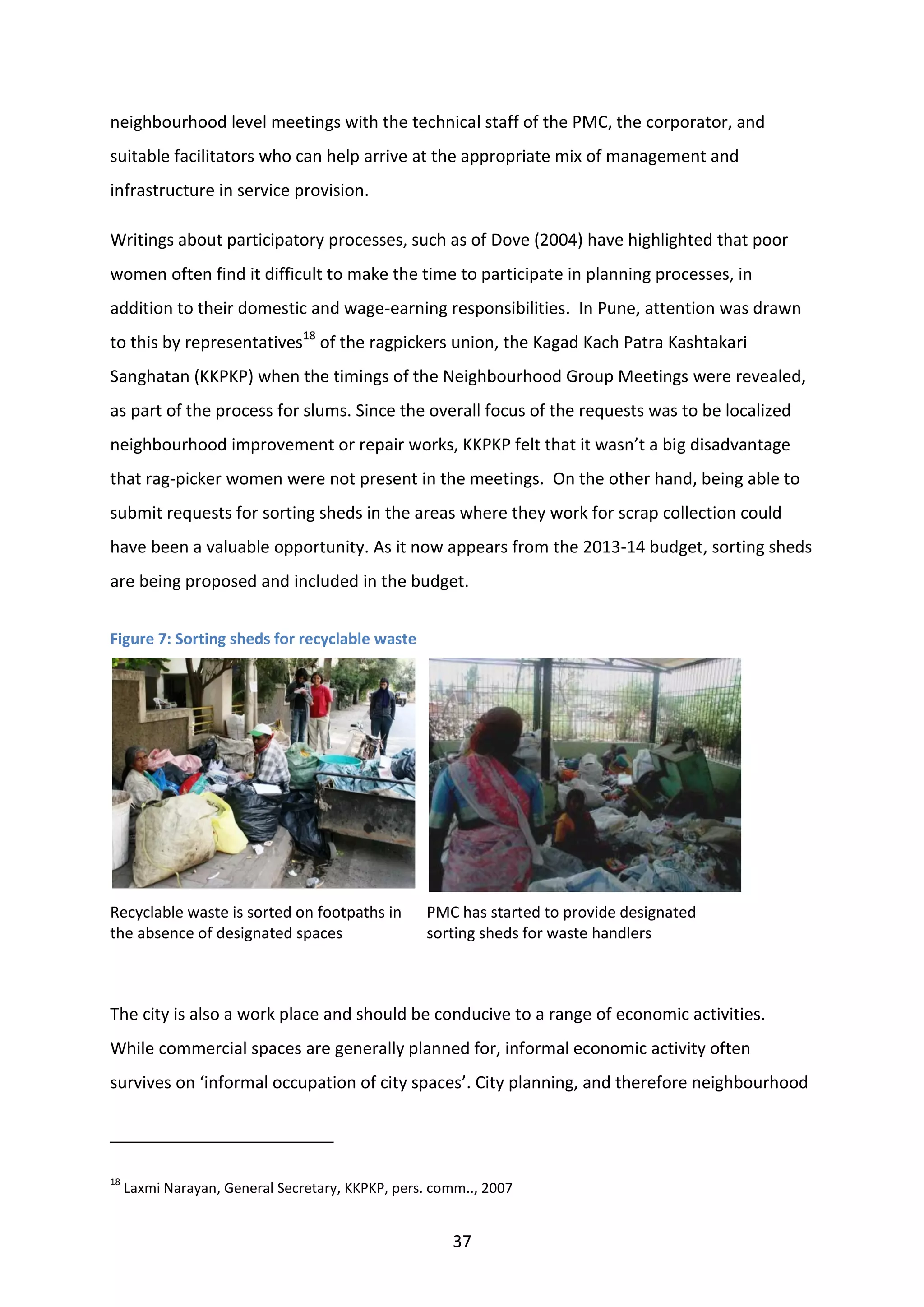 37
neighbourhood level meetings with the technical staff of the PMC, the corporator, and
suitable facilitators who can help arrive at the appropriate mix of management and
infrastructure in service provision.
Writings about participatory processes, such as of Dove (2004) have highlighted that poor
women often find it difficult to make the time to participate in planning processes, in
addition to their domestic and wage-earning responsibilities. In Pune, attention was drawn
to this by representatives18
of the ragpickers union, the Kagad Kach Patra Kashtakari
Sanghatan (KKPKP) when the timings of the Neighbourhood Group Meetings were revealed,
as part of the process for slums. Since the overall focus of the requests was to be localized
neighbourhood improvement or repair works, KKPKP felt that it wasn’t a big disadvantage
that rag-picker women were not present in the meetings. On the other hand, being able to
submit requests for sorting sheds in the areas where they work for scrap collection could
have been a valuable opportunity. As it now appears from the 2013-14 budget, sorting sheds
are being proposed and included in the budget.
Figure 7: Sorting sheds for recyclable waste
Recyclable waste is sorted on footpaths in
the absence of designated spaces
PMC has started to provide designated
sorting sheds for waste handlers
The city is also a work place and should be conducive to a range of economic activities.
While commercial spaces are generally planned for, informal economic activity often
survives on ‘informal occupation of city spaces’. City planning, and therefore neighbourhood
18
Laxmi Narayan, General Secretary, KKPKP, pers. comm.., 2007
 
