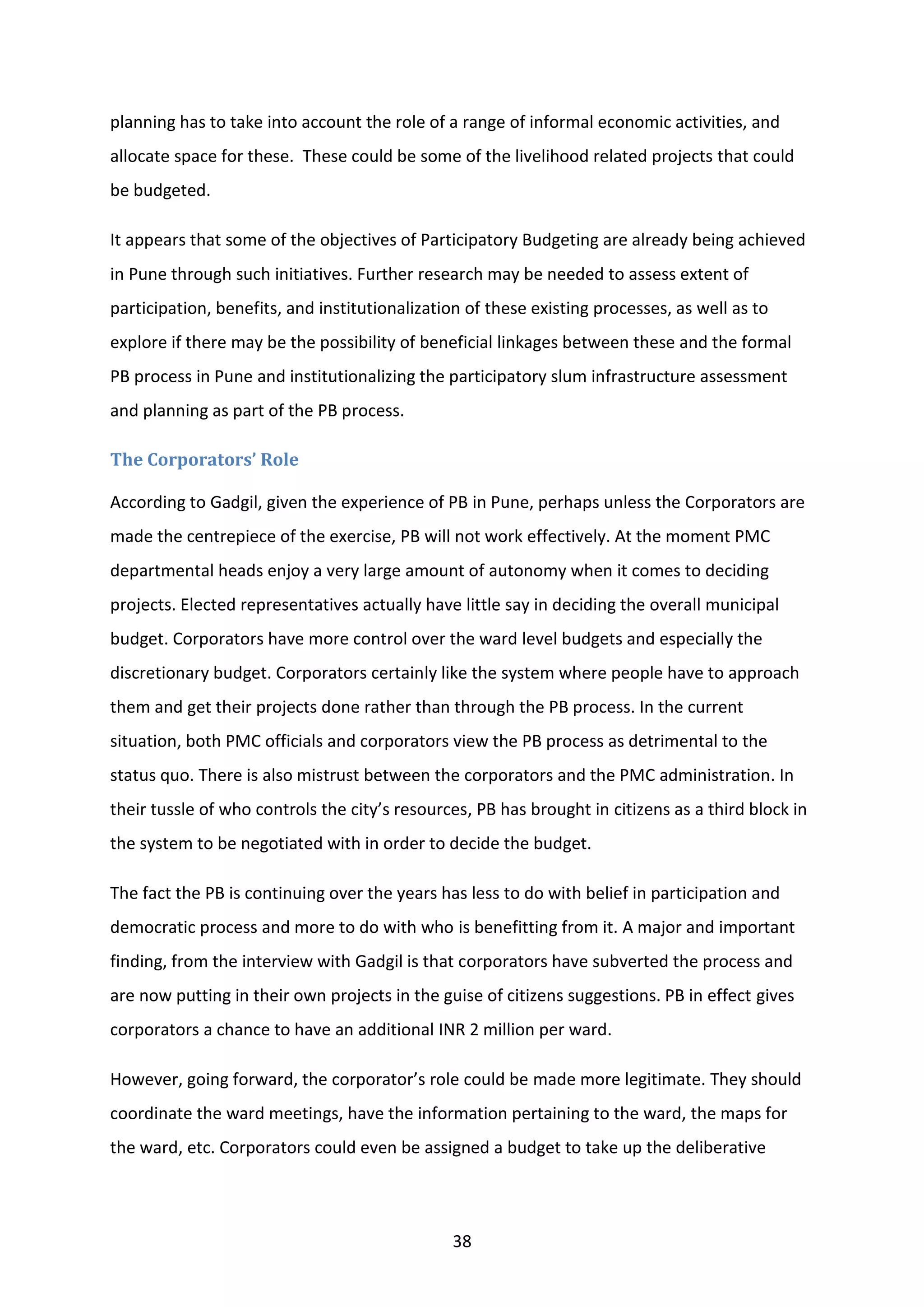 38
planning has to take into account the role of a range of informal economic activities, and
allocate space for these. These could be some of the livelihood related projects that could
be budgeted.
It appears that some of the objectives of Participatory Budgeting are already being achieved
in Pune through such initiatives. Further research may be needed to assess extent of
participation, benefits, and institutionalization of these existing processes, as well as to
explore if there may be the possibility of beneficial linkages between these and the formal
PB process in Pune and institutionalizing the participatory slum infrastructure assessment
and planning as part of the PB process.
The Corporators’ Role
According to Gadgil, given the experience of PB in Pune, perhaps unless the Corporators are
made the centrepiece of the exercise, PB will not work effectively. At the moment PMC
departmental heads enjoy a very large amount of autonomy when it comes to deciding
projects. Elected representatives actually have little say in deciding the overall municipal
budget. Corporators have more control over the ward level budgets and especially the
discretionary budget. Corporators certainly like the system where people have to approach
them and get their projects done rather than through the PB process. In the current
situation, both PMC officials and corporators view the PB process as detrimental to the
status quo. There is also mistrust between the corporators and the PMC administration. In
their tussle of who controls the city’s resources, PB has brought in citizens as a third block in
the system to be negotiated with in order to decide the budget.
The fact the PB is continuing over the years has less to do with belief in participation and
democratic process and more to do with who is benefitting from it. A major and important
finding, from the interview with Gadgil is that corporators have subverted the process and
are now putting in their own projects in the guise of citizens suggestions. PB in effect gives
corporators a chance to have an additional INR 2 million per ward.
However, going forward, the corporator’s role could be made more legitimate. They should
coordinate the ward meetings, have the information pertaining to the ward, the maps for
the ward, etc. Corporators could even be assigned a budget to take up the deliberative
 