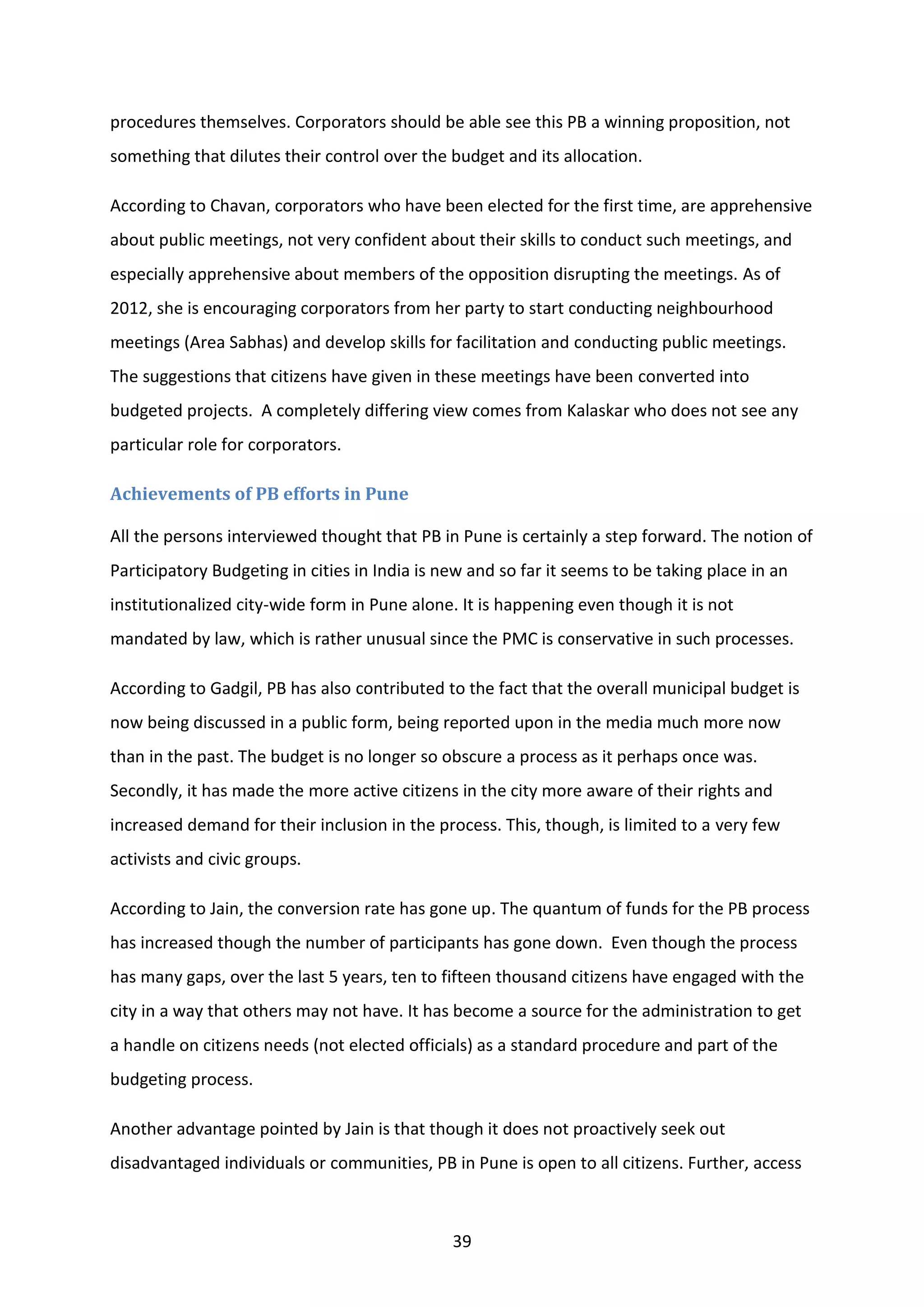 39
procedures themselves. Corporators should be able see this PB a winning proposition, not
something that dilutes their control over the budget and its allocation.
According to Chavan, corporators who have been elected for the first time, are apprehensive
about public meetings, not very confident about their skills to conduct such meetings, and
especially apprehensive about members of the opposition disrupting the meetings. As of
2012, she is encouraging corporators from her party to start conducting neighbourhood
meetings (Area Sabhas) and develop skills for facilitation and conducting public meetings.
The suggestions that citizens have given in these meetings have been converted into
budgeted projects. A completely differing view comes from Kalaskar who does not see any
particular role for corporators.
Achievements of PB efforts in Pune
All the persons interviewed thought that PB in Pune is certainly a step forward. The notion of
Participatory Budgeting in cities in India is new and so far it seems to be taking place in an
institutionalized city-wide form in Pune alone. It is happening even though it is not
mandated by law, which is rather unusual since the PMC is conservative in such processes.
According to Gadgil, PB has also contributed to the fact that the overall municipal budget is
now being discussed in a public form, being reported upon in the media much more now
than in the past. The budget is no longer so obscure a process as it perhaps once was.
Secondly, it has made the more active citizens in the city more aware of their rights and
increased demand for their inclusion in the process. This, though, is limited to a very few
activists and civic groups.
According to Jain, the conversion rate has gone up. The quantum of funds for the PB process
has increased though the number of participants has gone down. Even though the process
has many gaps, over the last 5 years, ten to fifteen thousand citizens have engaged with the
city in a way that others may not have. It has become a source for the administration to get
a handle on citizens needs (not elected officials) as a standard procedure and part of the
budgeting process.
Another advantage pointed by Jain is that though it does not proactively seek out
disadvantaged individuals or communities, PB in Pune is open to all citizens. Further, access
 