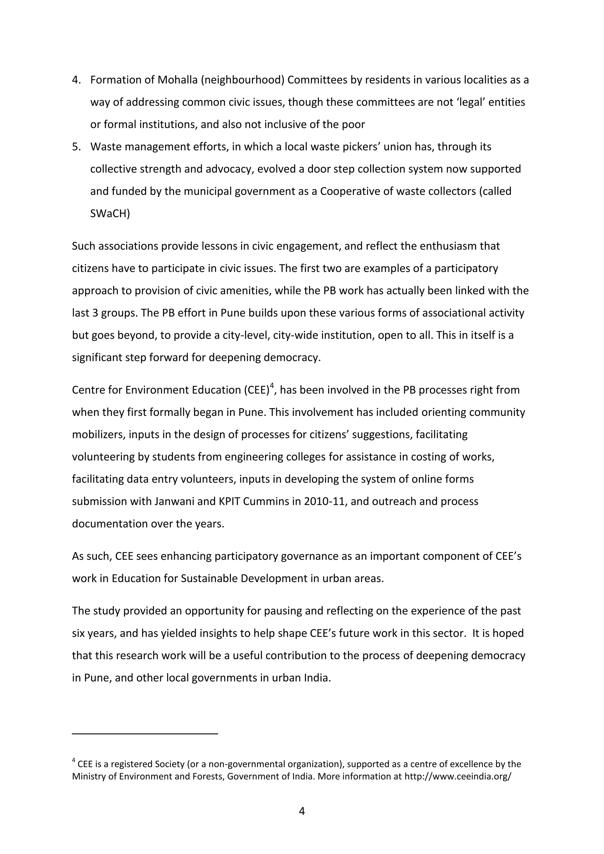 4
4. Formation of Mohalla (neighbourhood) Committees by residents in various localities as a
way of addressing common civic issues, though these committees are not ‘legal’ entities
or formal institutions, and also not inclusive of the poor
5. Waste management efforts, in which a local waste pickers’ union has, through its
collective strength and advocacy, evolved a door step collection system now supported
and funded by the municipal government as a Cooperative of waste collectors (called
SWaCH)
Such associations provide lessons in civic engagement, and reflect the enthusiasm that
citizens have to participate in civic issues. The first two are examples of a participatory
approach to provision of civic amenities, while the PB work has actually been linked with the
last 3 groups. The PB effort in Pune builds upon these various forms of associational activity
but goes beyond, to provide a city-level, city-wide institution, open to all. This in itself is a
significant step forward for deepening democracy.
Centre for Environment Education (CEE)4
, has been involved in the PB processes right from
when they first formally began in Pune. This involvement has included orienting community
mobilizers, inputs in the design of processes for citizens’ suggestions, facilitating
volunteering by students from engineering colleges for assistance in costing of works,
facilitating data entry volunteers, inputs in developing the system of online forms
submission with Janwani and KPIT Cummins in 2010-11, and outreach and process
documentation over the years.
As such, CEE sees enhancing participatory governance as an important component of CEE’s
work in Education for Sustainable Development in urban areas.
The study provided an opportunity for pausing and reflecting on the experience of the past
six years, and has yielded insights to help shape CEE’s future work in this sector. It is hoped
that this research work will be a useful contribution to the process of deepening democracy
in Pune, and other local governments in urban India.
4
CEE is a registered Society (or a non-governmental organization), supported as a centre of excellence by the
Ministry of Environment and Forests, Government of India. More information at http://www.ceeindia.org/
 