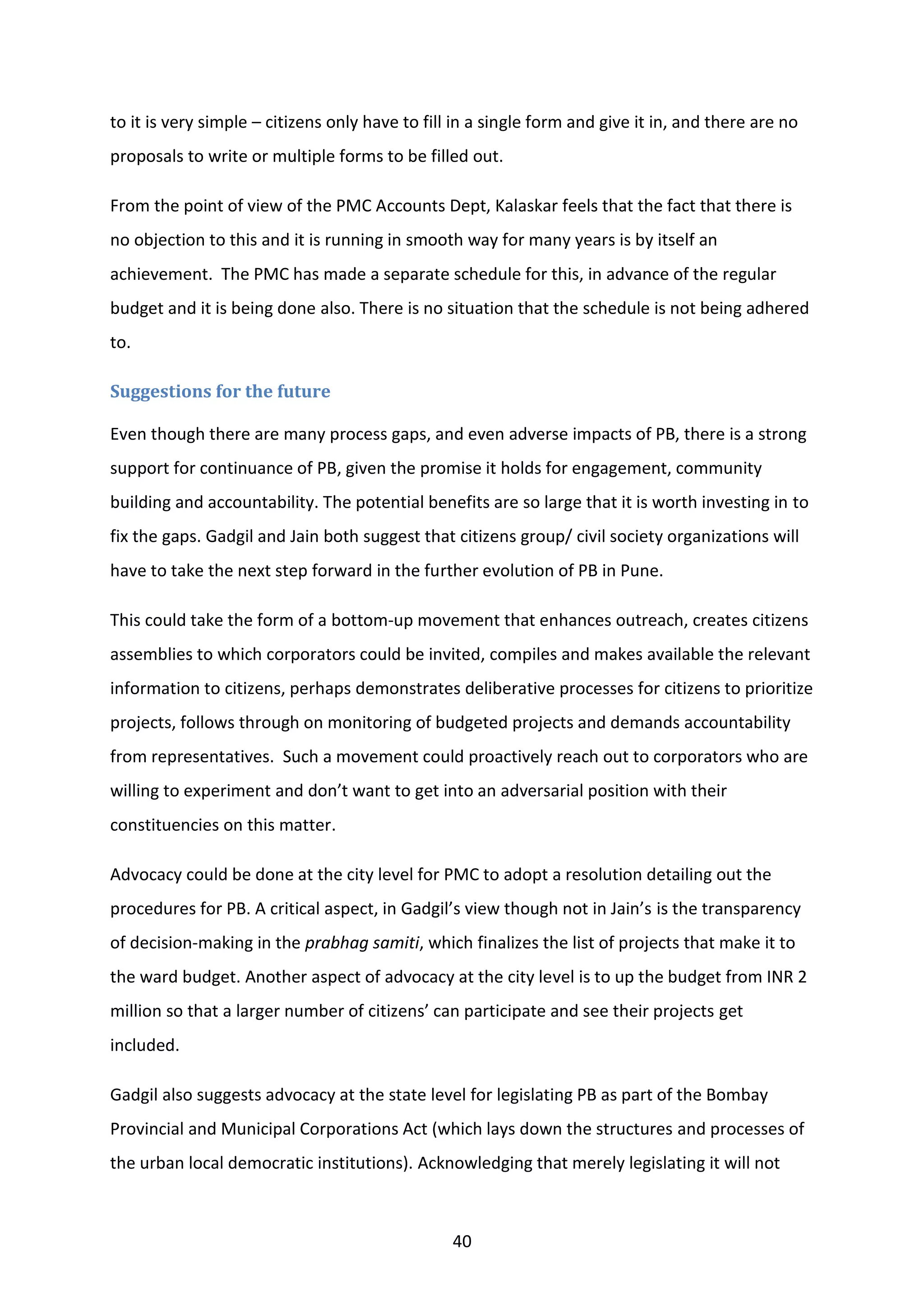 40
to it is very simple – citizens only have to fill in a single form and give it in, and there are no
proposals to write or multiple forms to be filled out.
From the point of view of the PMC Accounts Dept, Kalaskar feels that the fact that there is
no objection to this and it is running in smooth way for many years is by itself an
achievement. The PMC has made a separate schedule for this, in advance of the regular
budget and it is being done also. There is no situation that the schedule is not being adhered
to.
Suggestions for the future
Even though there are many process gaps, and even adverse impacts of PB, there is a strong
support for continuance of PB, given the promise it holds for engagement, community
building and accountability. The potential benefits are so large that it is worth investing in to
fix the gaps. Gadgil and Jain both suggest that citizens group/ civil society organizations will
have to take the next step forward in the further evolution of PB in Pune.
This could take the form of a bottom-up movement that enhances outreach, creates citizens
assemblies to which corporators could be invited, compiles and makes available the relevant
information to citizens, perhaps demonstrates deliberative processes for citizens to prioritize
projects, follows through on monitoring of budgeted projects and demands accountability
from representatives. Such a movement could proactively reach out to corporators who are
willing to experiment and don’t want to get into an adversarial position with their
constituencies on this matter.
Advocacy could be done at the city level for PMC to adopt a resolution detailing out the
procedures for PB. A critical aspect, in Gadgil’s view though not in Jain’s is the transparency
of decision-making in the prabhag samiti, which finalizes the list of projects that make it to
the ward budget. Another aspect of advocacy at the city level is to up the budget from INR 2
million so that a larger number of citizens’ can participate and see their projects get
included.
Gadgil also suggests advocacy at the state level for legislating PB as part of the Bombay
Provincial and Municipal Corporations Act (which lays down the structures and processes of
the urban local democratic institutions). Acknowledging that merely legislating it will not
 