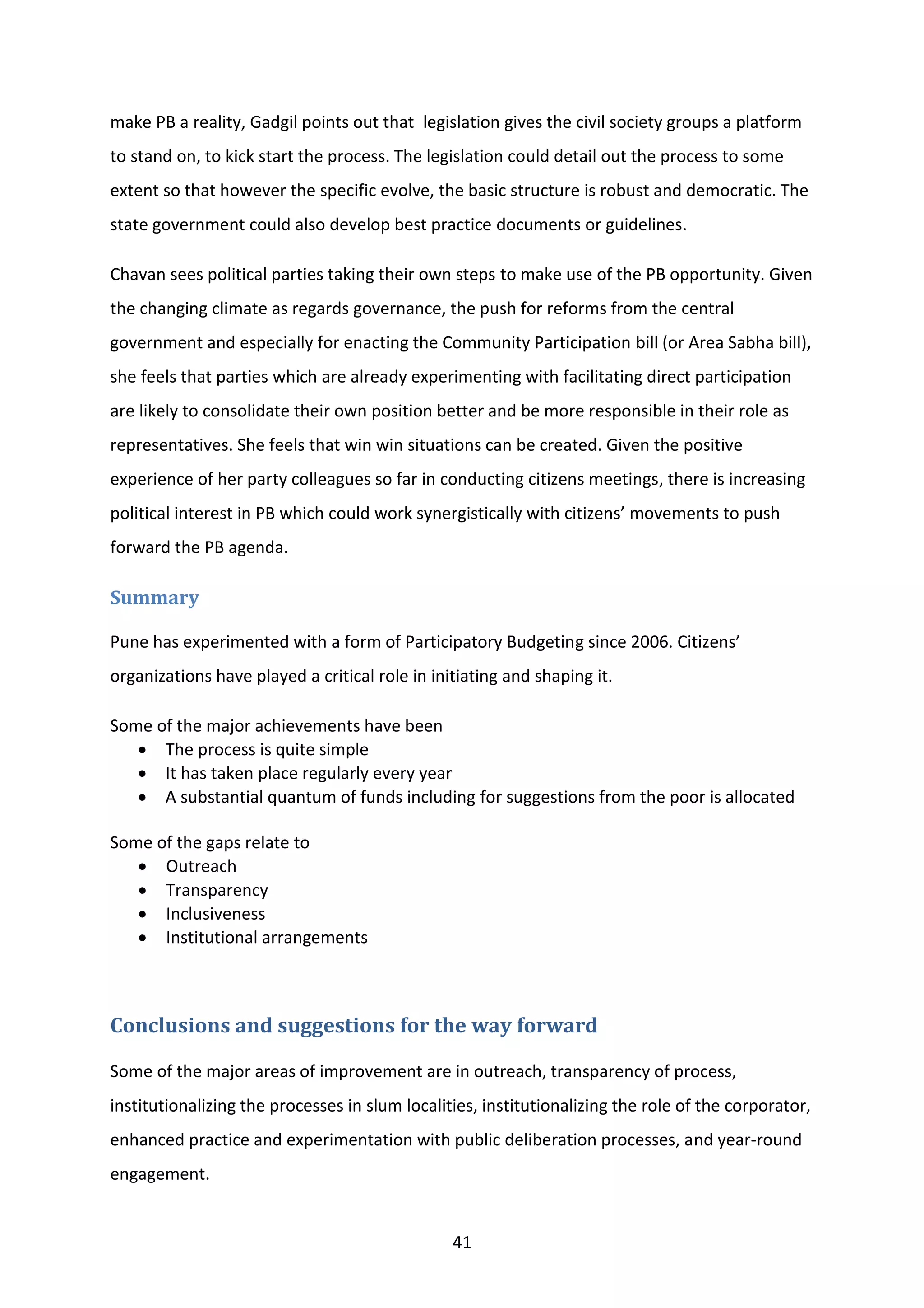 41
make PB a reality, Gadgil points out that legislation gives the civil society groups a platform
to stand on, to kick start the process. The legislation could detail out the process to some
extent so that however the specific evolve, the basic structure is robust and democratic. The
state government could also develop best practice documents or guidelines.
Chavan sees political parties taking their own steps to make use of the PB opportunity. Given
the changing climate as regards governance, the push for reforms from the central
government and especially for enacting the Community Participation bill (or Area Sabha bill),
she feels that parties which are already experimenting with facilitating direct participation
are likely to consolidate their own position better and be more responsible in their role as
representatives. She feels that win win situations can be created. Given the positive
experience of her party colleagues so far in conducting citizens meetings, there is increasing
political interest in PB which could work synergistically with citizens’ movements to push
forward the PB agenda.
Summary
Pune has experimented with a form of Participatory Budgeting since 2006. Citizens’
organizations have played a critical role in initiating and shaping it.
Some of the major achievements have been
 The process is quite simple
 It has taken place regularly every year
 A substantial quantum of funds including for suggestions from the poor is allocated
Some of the gaps relate to
 Outreach
 Transparency
 Inclusiveness
 Institutional arrangements
Conclusions and suggestions for the way forward
Some of the major areas of improvement are in outreach, transparency of process,
institutionalizing the processes in slum localities, institutionalizing the role of the corporator,
enhanced practice and experimentation with public deliberation processes, and year-round
engagement.
 