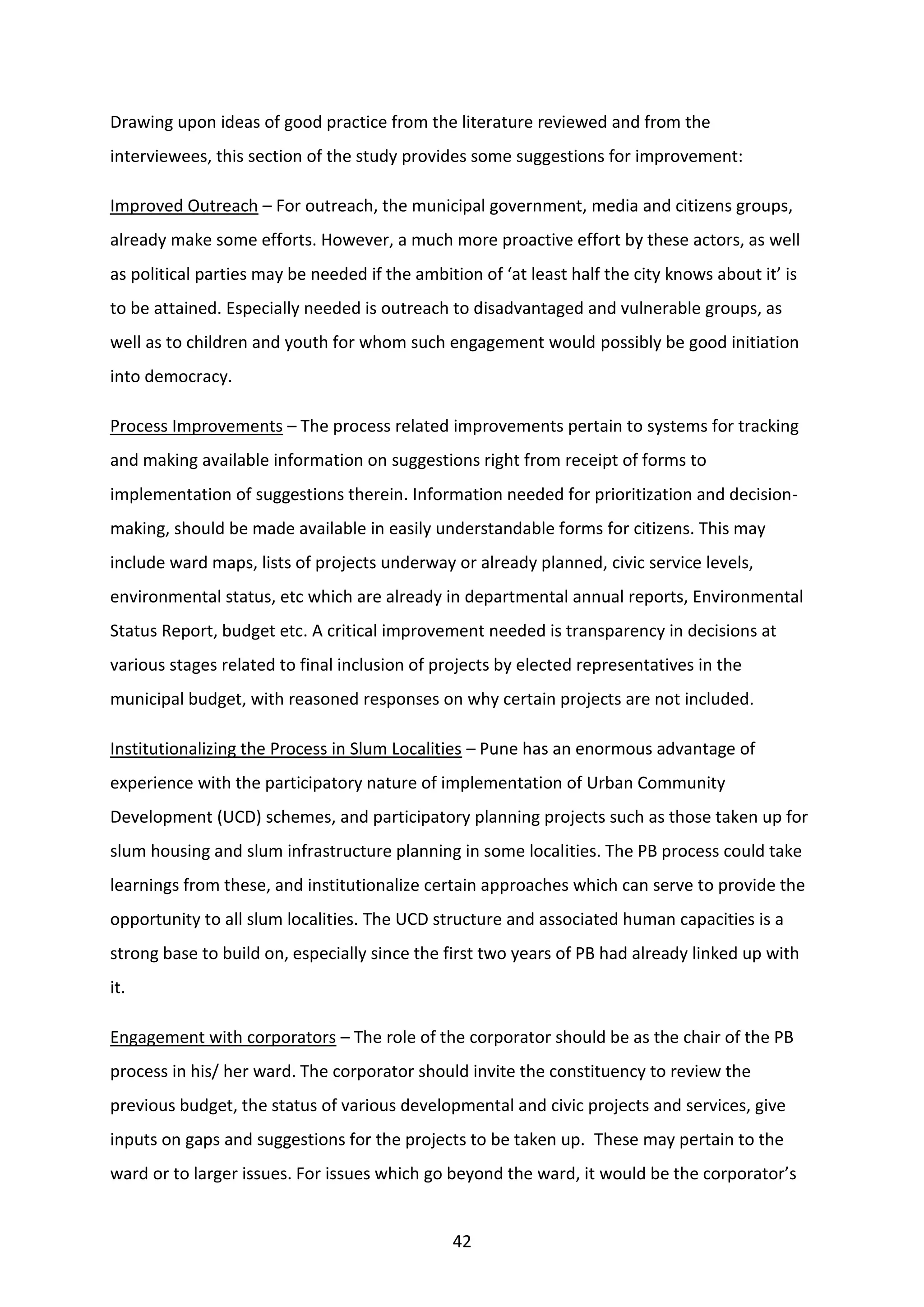 42
Drawing upon ideas of good practice from the literature reviewed and from the
interviewees, this section of the study provides some suggestions for improvement:
Improved Outreach – For outreach, the municipal government, media and citizens groups,
already make some efforts. However, a much more proactive effort by these actors, as well
as political parties may be needed if the ambition of ‘at least half the city knows about it’ is
to be attained. Especially needed is outreach to disadvantaged and vulnerable groups, as
well as to children and youth for whom such engagement would possibly be good initiation
into democracy.
Process Improvements – The process related improvements pertain to systems for tracking
and making available information on suggestions right from receipt of forms to
implementation of suggestions therein. Information needed for prioritization and decision-
making, should be made available in easily understandable forms for citizens. This may
include ward maps, lists of projects underway or already planned, civic service levels,
environmental status, etc which are already in departmental annual reports, Environmental
Status Report, budget etc. A critical improvement needed is transparency in decisions at
various stages related to final inclusion of projects by elected representatives in the
municipal budget, with reasoned responses on why certain projects are not included.
Institutionalizing the Process in Slum Localities – Pune has an enormous advantage of
experience with the participatory nature of implementation of Urban Community
Development (UCD) schemes, and participatory planning projects such as those taken up for
slum housing and slum infrastructure planning in some localities. The PB process could take
learnings from these, and institutionalize certain approaches which can serve to provide the
opportunity to all slum localities. The UCD structure and associated human capacities is a
strong base to build on, especially since the first two years of PB had already linked up with
it.
Engagement with corporators – The role of the corporator should be as the chair of the PB
process in his/ her ward. The corporator should invite the constituency to review the
previous budget, the status of various developmental and civic projects and services, give
inputs on gaps and suggestions for the projects to be taken up. These may pertain to the
ward or to larger issues. For issues which go beyond the ward, it would be the corporator’s
 