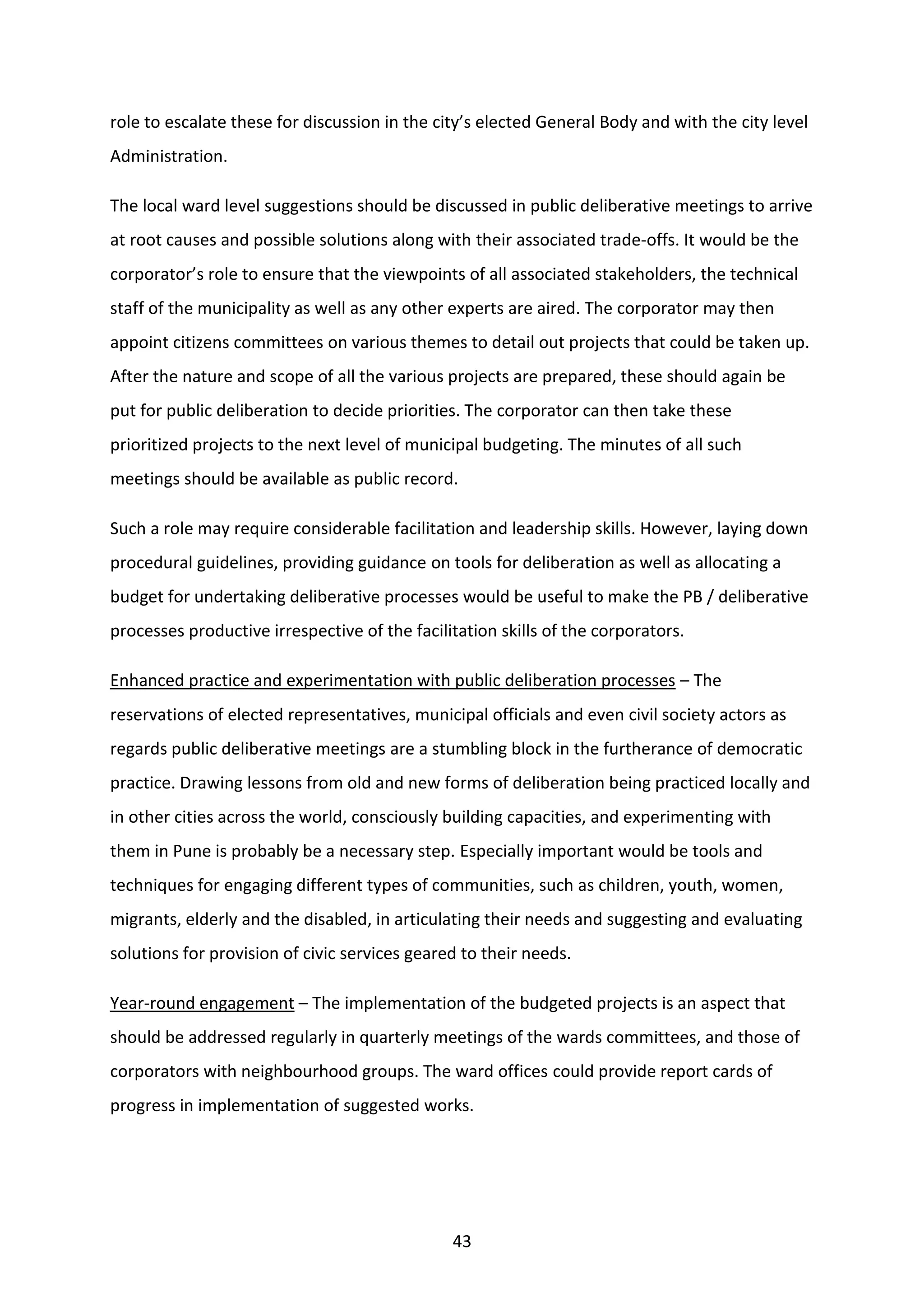 43
role to escalate these for discussion in the city’s elected General Body and with the city level
Administration.
The local ward level suggestions should be discussed in public deliberative meetings to arrive
at root causes and possible solutions along with their associated trade-offs. It would be the
corporator’s role to ensure that the viewpoints of all associated stakeholders, the technical
staff of the municipality as well as any other experts are aired. The corporator may then
appoint citizens committees on various themes to detail out projects that could be taken up.
After the nature and scope of all the various projects are prepared, these should again be
put for public deliberation to decide priorities. The corporator can then take these
prioritized projects to the next level of municipal budgeting. The minutes of all such
meetings should be available as public record.
Such a role may require considerable facilitation and leadership skills. However, laying down
procedural guidelines, providing guidance on tools for deliberation as well as allocating a
budget for undertaking deliberative processes would be useful to make the PB / deliberative
processes productive irrespective of the facilitation skills of the corporators.
Enhanced practice and experimentation with public deliberation processes – The
reservations of elected representatives, municipal officials and even civil society actors as
regards public deliberative meetings are a stumbling block in the furtherance of democratic
practice. Drawing lessons from old and new forms of deliberation being practiced locally and
in other cities across the world, consciously building capacities, and experimenting with
them in Pune is probably be a necessary step. Especially important would be tools and
techniques for engaging different types of communities, such as children, youth, women,
migrants, elderly and the disabled, in articulating their needs and suggesting and evaluating
solutions for provision of civic services geared to their needs.
Year-round engagement – The implementation of the budgeted projects is an aspect that
should be addressed regularly in quarterly meetings of the wards committees, and those of
corporators with neighbourhood groups. The ward offices could provide report cards of
progress in implementation of suggested works.
 
