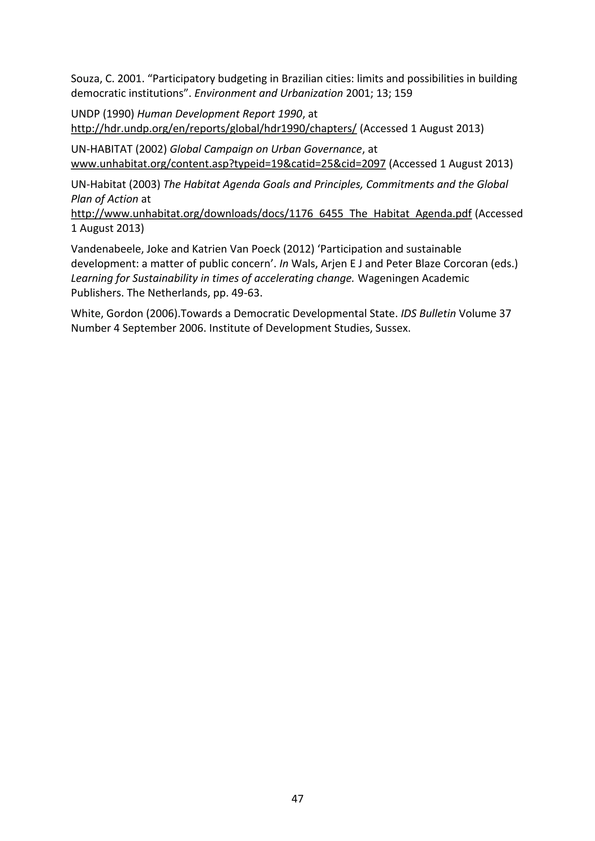 47
Souza, C. 2001. “Participatory budgeting in Brazilian cities: limits and possibilities in building
democratic institutions”. Environment and Urbanization 2001; 13; 159
UNDP (1990) Human Development Report 1990, at
http://hdr.undp.org/en/reports/global/hdr1990/chapters/ (Accessed 1 August 2013)
UN-HABITAT (2002) Global Campaign on Urban Governance, at
www.unhabitat.org/content.asp?typeid=19&catid=25&cid=2097 (Accessed 1 August 2013)
UN-Habitat (2003) The Habitat Agenda Goals and Principles, Commitments and the Global
Plan of Action at
http://www.unhabitat.org/downloads/docs/1176_6455_The_Habitat_Agenda.pdf (Accessed
1 August 2013)
Vandenabeele, Joke and Katrien Van Poeck (2012) ‘Participation and sustainable
development: a matter of public concern’. In Wals, Arjen E J and Peter Blaze Corcoran (eds.)
Learning for Sustainability in times of accelerating change. Wageningen Academic
Publishers. The Netherlands, pp. 49-63.
White, Gordon (2006).Towards a Democratic Developmental State. IDS Bulletin Volume 37
Number 4 September 2006. Institute of Development Studies, Sussex.
 