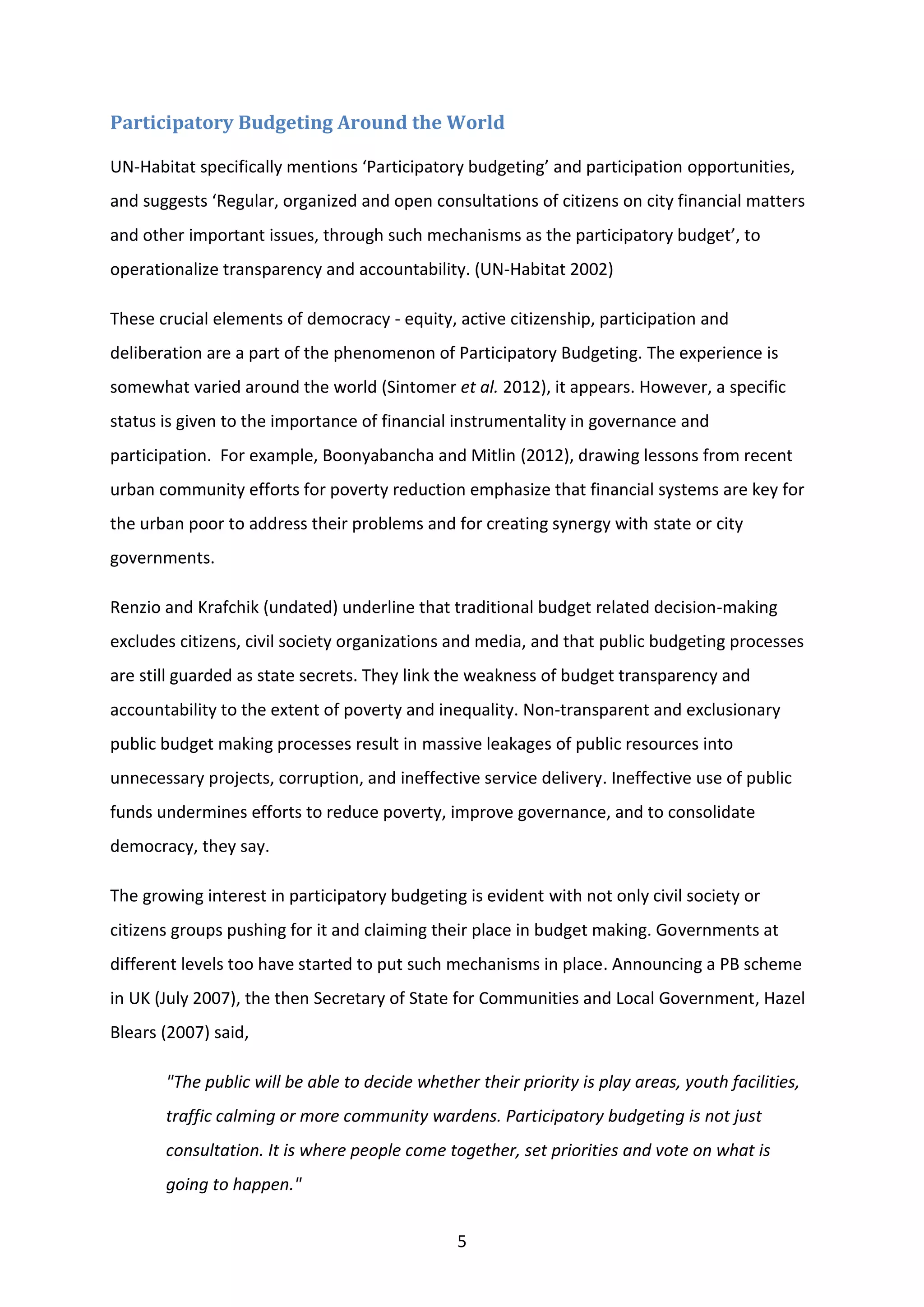 5
Participatory Budgeting Around the World
UN-Habitat specifically mentions ‘Participatory budgeting’ and participation opportunities,
and suggests ‘Regular, organized and open consultations of citizens on city financial matters
and other important issues, through such mechanisms as the participatory budget’, to
operationalize transparency and accountability. (UN-Habitat 2002)
These crucial elements of democracy - equity, active citizenship, participation and
deliberation are a part of the phenomenon of Participatory Budgeting. The experience is
somewhat varied around the world (Sintomer et al. 2012), it appears. However, a specific
status is given to the importance of financial instrumentality in governance and
participation. For example, Boonyabancha and Mitlin (2012), drawing lessons from recent
urban community efforts for poverty reduction emphasize that financial systems are key for
the urban poor to address their problems and for creating synergy with state or city
governments.
Renzio and Krafchik (undated) underline that traditional budget related decision-making
excludes citizens, civil society organizations and media, and that public budgeting processes
are still guarded as state secrets. They link the weakness of budget transparency and
accountability to the extent of poverty and inequality. Non-transparent and exclusionary
public budget making processes result in massive leakages of public resources into
unnecessary projects, corruption, and ineffective service delivery. Ineffective use of public
funds undermines efforts to reduce poverty, improve governance, and to consolidate
democracy, they say.
The growing interest in participatory budgeting is evident with not only civil society or
citizens groups pushing for it and claiming their place in budget making. Governments at
different levels too have started to put such mechanisms in place. Announcing a PB scheme
in UK (July 2007), the then Secretary of State for Communities and Local Government, Hazel
Blears (2007) said,
"The public will be able to decide whether their priority is play areas, youth facilities,
traffic calming or more community wardens. Participatory budgeting is not just
consultation. It is where people come together, set priorities and vote on what is
going to happen."
 