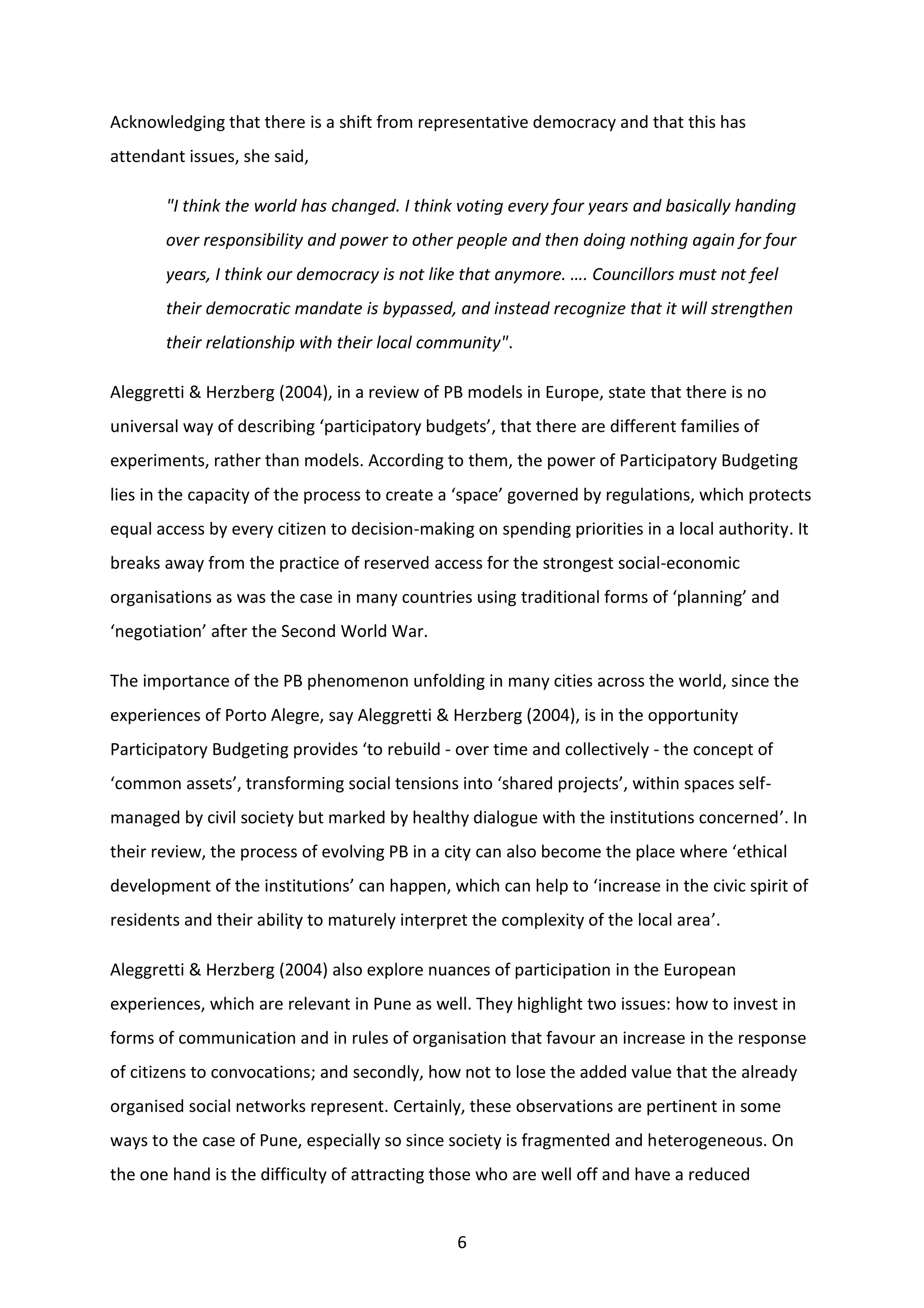 6
Acknowledging that there is a shift from representative democracy and that this has
attendant issues, she said,
"I think the world has changed. I think voting every four years and basically handing
over responsibility and power to other people and then doing nothing again for four
years, I think our democracy is not like that anymore. …. Councillors must not feel
their democratic mandate is bypassed, and instead recognize that it will strengthen
their relationship with their local community".
Aleggretti & Herzberg (2004), in a review of PB models in Europe, state that there is no
universal way of describing ‘participatory budgets’, that there are different families of
experiments, rather than models. According to them, the power of Participatory Budgeting
lies in the capacity of the process to create a ‘space’ governed by regulations, which protects
equal access by every citizen to decision-making on spending priorities in a local authority. It
breaks away from the practice of reserved access for the strongest social-economic
organisations as was the case in many countries using traditional forms of ‘planning’ and
‘negotiation’ after the Second World War.
The importance of the PB phenomenon unfolding in many cities across the world, since the
experiences of Porto Alegre, say Aleggretti & Herzberg (2004), is in the opportunity
Participatory Budgeting provides ‘to rebuild - over time and collectively - the concept of
‘common assets’, transforming social tensions into ‘shared projects’, within spaces self-
managed by civil society but marked by healthy dialogue with the institutions concerned’. In
their review, the process of evolving PB in a city can also become the place where ‘ethical
development of the institutions’ can happen, which can help to ‘increase in the civic spirit of
residents and their ability to maturely interpret the complexity of the local area’.
Aleggretti & Herzberg (2004) also explore nuances of participation in the European
experiences, which are relevant in Pune as well. They highlight two issues: how to invest in
forms of communication and in rules of organisation that favour an increase in the response
of citizens to convocations; and secondly, how not to lose the added value that the already
organised social networks represent. Certainly, these observations are pertinent in some
ways to the case of Pune, especially so since society is fragmented and heterogeneous. On
the one hand is the difficulty of attracting those who are well off and have a reduced
 