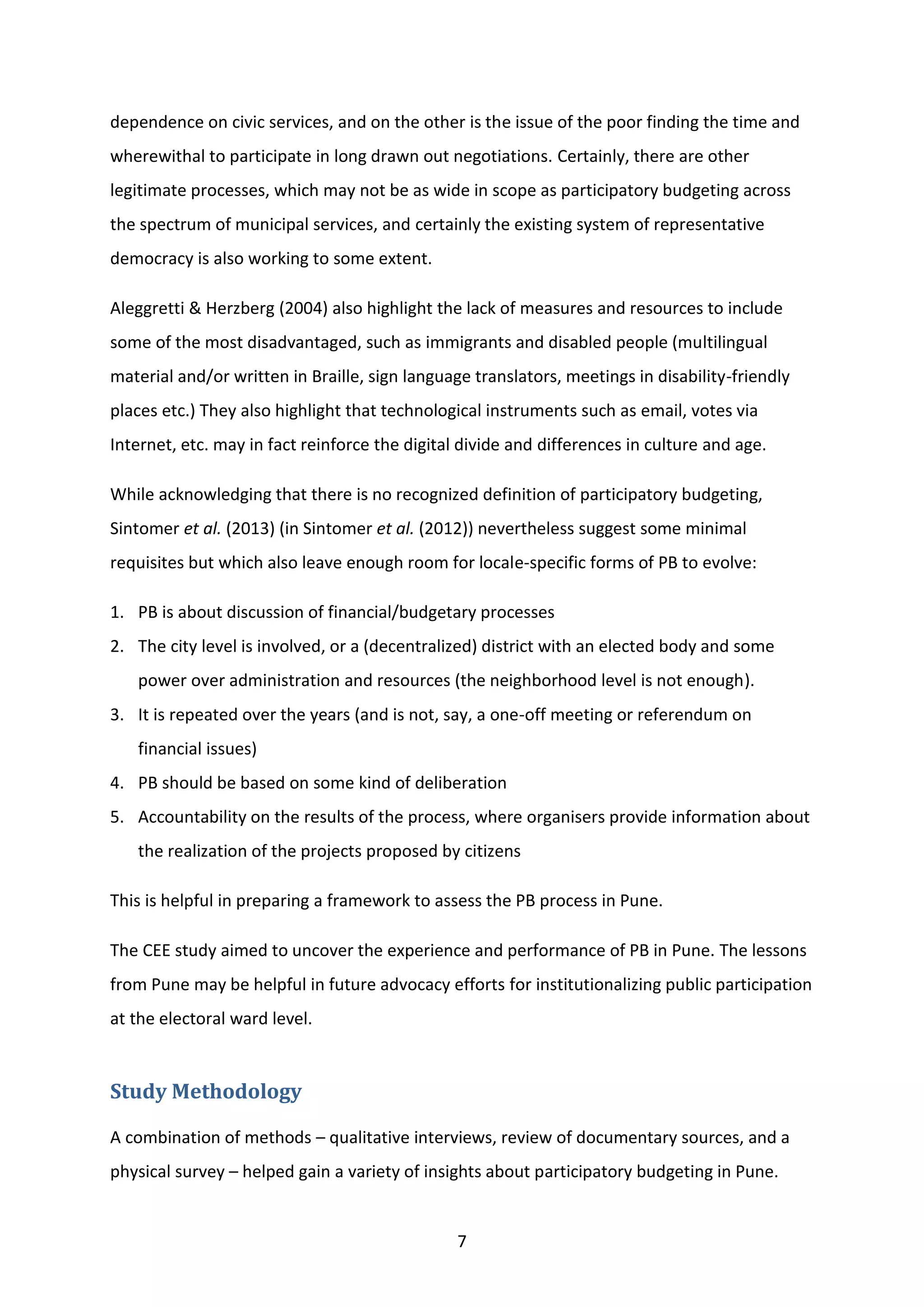 7
dependence on civic services, and on the other is the issue of the poor finding the time and
wherewithal to participate in long drawn out negotiations. Certainly, there are other
legitimate processes, which may not be as wide in scope as participatory budgeting across
the spectrum of municipal services, and certainly the existing system of representative
democracy is also working to some extent.
Aleggretti & Herzberg (2004) also highlight the lack of measures and resources to include
some of the most disadvantaged, such as immigrants and disabled people (multilingual
material and/or written in Braille, sign language translators, meetings in disability-friendly
places etc.) They also highlight that technological instruments such as email, votes via
Internet, etc. may in fact reinforce the digital divide and differences in culture and age.
While acknowledging that there is no recognized definition of participatory budgeting,
Sintomer et al. (2013) (in Sintomer et al. (2012)) nevertheless suggest some minimal
requisites but which also leave enough room for locale-specific forms of PB to evolve:
1. PB is about discussion of financial/budgetary processes
2. The city level is involved, or a (decentralized) district with an elected body and some
power over administration and resources (the neighborhood level is not enough).
3. It is repeated over the years (and is not, say, a one-off meeting or referendum on
financial issues)
4. PB should be based on some kind of deliberation
5. Accountability on the results of the process, where organisers provide information about
the realization of the projects proposed by citizens
This is helpful in preparing a framework to assess the PB process in Pune.
The CEE study aimed to uncover the experience and performance of PB in Pune. The lessons
from Pune may be helpful in future advocacy efforts for institutionalizing public participation
at the electoral ward level.
Study Methodology
A combination of methods – qualitative interviews, review of documentary sources, and a
physical survey – helped gain a variety of insights about participatory budgeting in Pune.
 