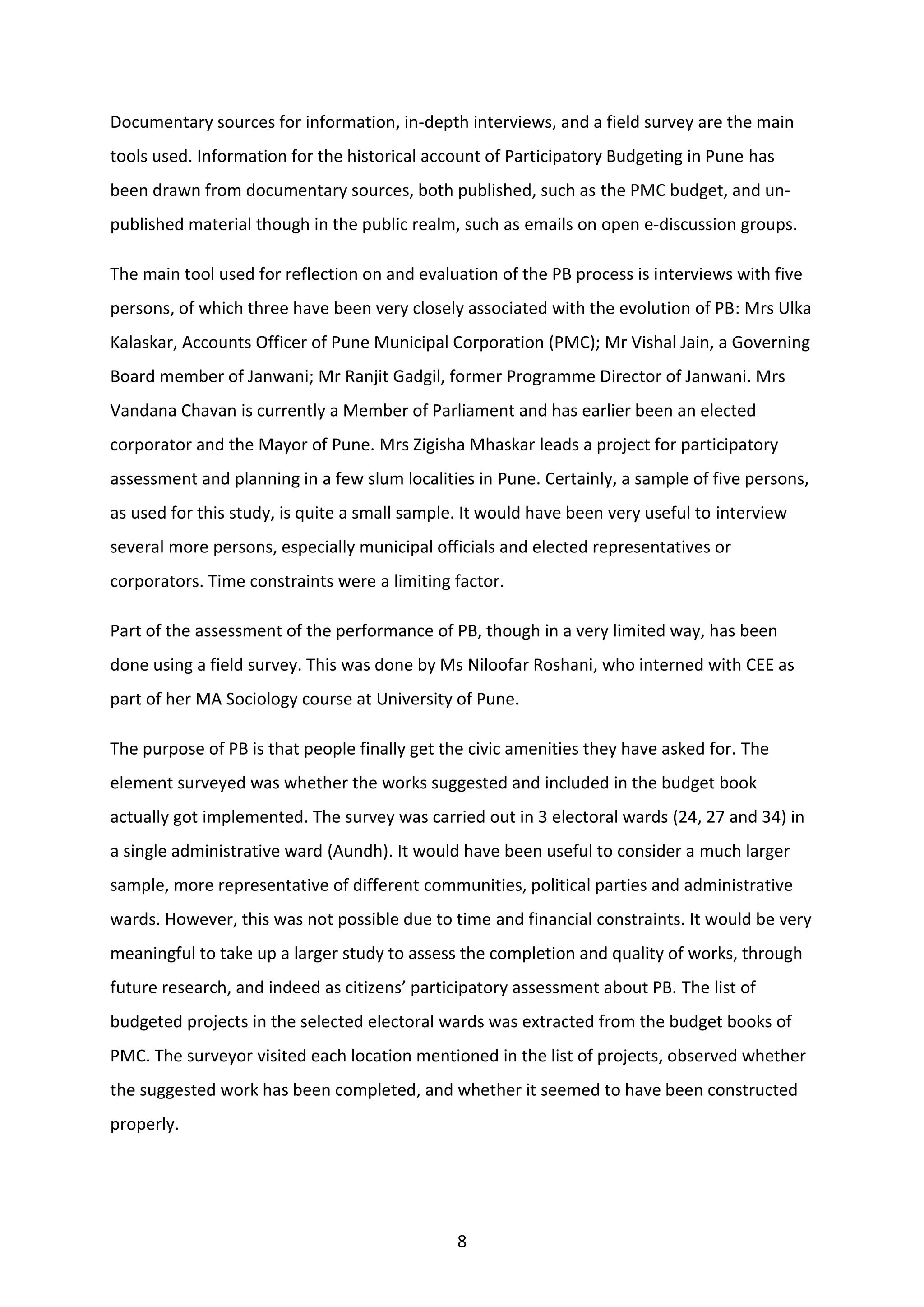 8
Documentary sources for information, in-depth interviews, and a field survey are the main
tools used. Information for the historical account of Participatory Budgeting in Pune has
been drawn from documentary sources, both published, such as the PMC budget, and un-
published material though in the public realm, such as emails on open e-discussion groups.
The main tool used for reflection on and evaluation of the PB process is interviews with five
persons, of which three have been very closely associated with the evolution of PB: Mrs Ulka
Kalaskar, Accounts Officer of Pune Municipal Corporation (PMC); Mr Vishal Jain, a Governing
Board member of Janwani; Mr Ranjit Gadgil, former Programme Director of Janwani. Mrs
Vandana Chavan is currently a Member of Parliament and has earlier been an elected
corporator and the Mayor of Pune. Mrs Zigisha Mhaskar leads a project for participatory
assessment and planning in a few slum localities in Pune. Certainly, a sample of five persons,
as used for this study, is quite a small sample. It would have been very useful to interview
several more persons, especially municipal officials and elected representatives or
corporators. Time constraints were a limiting factor.
Part of the assessment of the performance of PB, though in a very limited way, has been
done using a field survey. This was done by Ms Niloofar Roshani, who interned with CEE as
part of her MA Sociology course at University of Pune.
The purpose of PB is that people finally get the civic amenities they have asked for. The
element surveyed was whether the works suggested and included in the budget book
actually got implemented. The survey was carried out in 3 electoral wards (24, 27 and 34) in
a single administrative ward (Aundh). It would have been useful to consider a much larger
sample, more representative of different communities, political parties and administrative
wards. However, this was not possible due to time and financial constraints. It would be very
meaningful to take up a larger study to assess the completion and quality of works, through
future research, and indeed as citizens’ participatory assessment about PB. The list of
budgeted projects in the selected electoral wards was extracted from the budget books of
PMC. The surveyor visited each location mentioned in the list of projects, observed whether
the suggested work has been completed, and whether it seemed to have been constructed
properly.
 