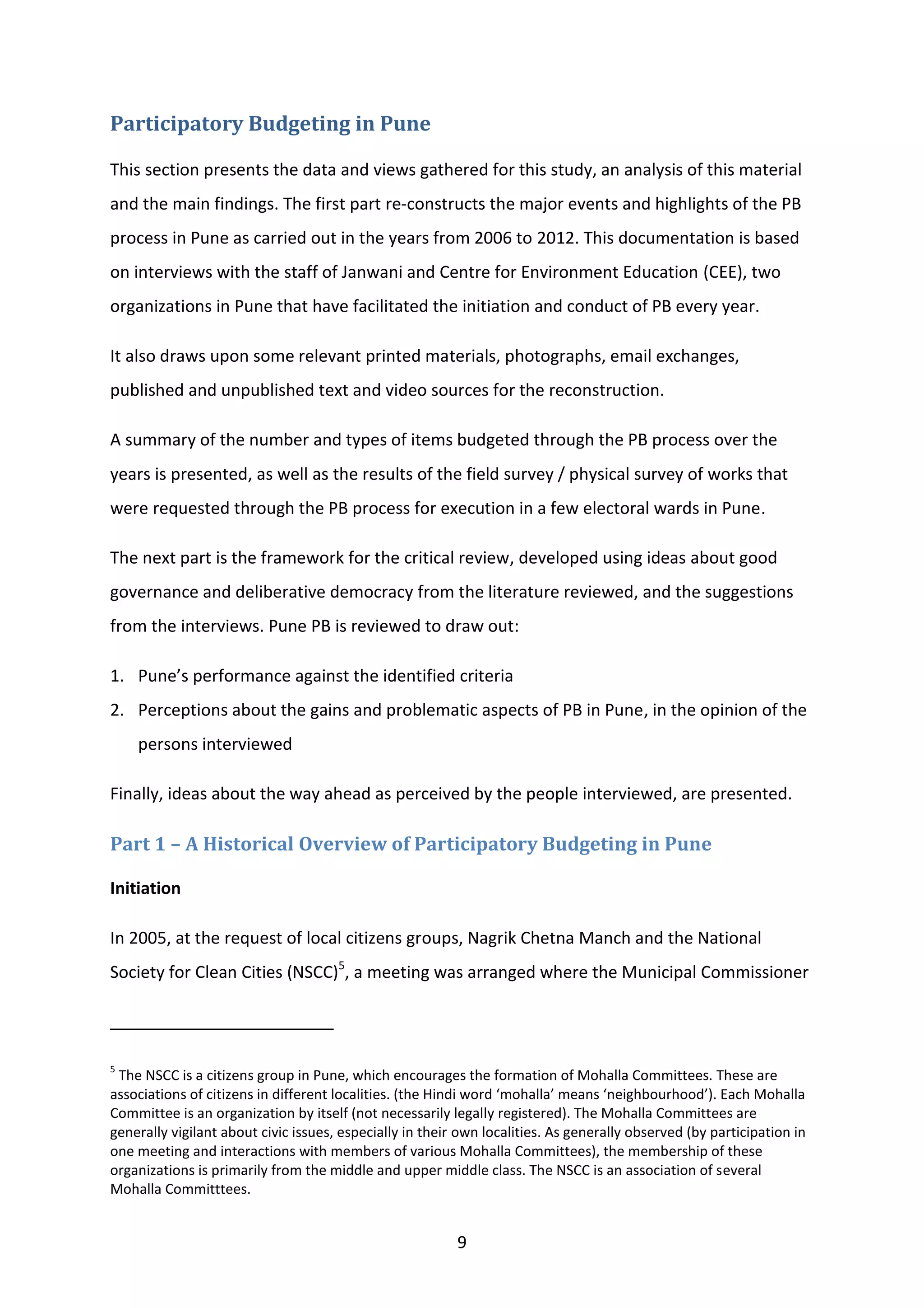 9
Participatory Budgeting in Pune
This section presents the data and views gathered for this study, an analysis of this material
and the main findings. The first part re-constructs the major events and highlights of the PB
process in Pune as carried out in the years from 2006 to 2012. This documentation is based
on interviews with the staff of Janwani and Centre for Environment Education (CEE), two
organizations in Pune that have facilitated the initiation and conduct of PB every year.
It also draws upon some relevant printed materials, photographs, email exchanges,
published and unpublished text and video sources for the reconstruction.
A summary of the number and types of items budgeted through the PB process over the
years is presented, as well as the results of the field survey / physical survey of works that
were requested through the PB process for execution in a few electoral wards in Pune.
The next part is the framework for the critical review, developed using ideas about good
governance and deliberative democracy from the literature reviewed, and the suggestions
from the interviews. Pune PB is reviewed to draw out:
1. Pune’s performance against the identified criteria
2. Perceptions about the gains and problematic aspects of PB in Pune, in the opinion of the
persons interviewed
Finally, ideas about the way ahead as perceived by the people interviewed, are presented.
Part 1 – A Historical Overview of Participatory Budgeting in Pune
Initiation
In 2005, at the request of local citizens groups, Nagrik Chetna Manch and the National
Society for Clean Cities (NSCC)5
, a meeting was arranged where the Municipal Commissioner
5
The NSCC is a citizens group in Pune, which encourages the formation of Mohalla Committees. These are
associations of citizens in different localities. (the Hindi word ‘mohalla’ means ‘neighbourhood’). Each Mohalla
Committee is an organization by itself (not necessarily legally registered). The Mohalla Committees are
generally vigilant about civic issues, especially in their own localities. As generally observed (by participation in
one meeting and interactions with members of various Mohalla Committees), the membership of these
organizations is primarily from the middle and upper middle class. The NSCC is an association of several
Mohalla Committtees.
 