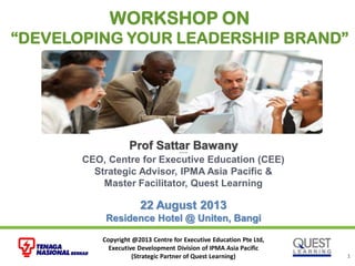 Copyright @2013 Centre for Executive Education Pte Ltd,
Executive Development Division of IPMA Asia Pacific
(Strategic Partner of Quest Learning) 1
Prof Sattar BawanyProf Sattar Bawany
CEO, Centre for Executive Education (CEE)
Strategic Advisor, IPMA Asia Pacific &
Master Facilitator, Quest Learning
22 August 2013
Residence Hotel @ Uniten, Bangi
WORKSHOP ON
“DEVELOPING YOUR LEADERSHIP BRAND”
 