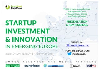 The first-ever comprehensive
startup research on
24 countries of Central
and Eastern Europe
PRESENTATION
& KEY FINDINGSSTARTUP
INVESTMENT
& INNOVATION
IN EMERGING EUROPE
A M O N G R E S E A R C H A N D M E D I A P A R T N E R S
1
2018 EDITION, VERSION 1 – FEBRUARY 2018
SHARE LINK:
http://cee.ewdn.com
JOIN THE DISCUSSION:
#startupsCEE
 