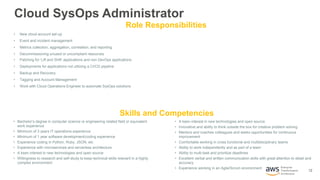 12
Enterprise
Transformation
Architecture
Cloud SysOps Administrator
Skills and Competencies
Role Responsibilities
• New cloud account set-up
• Event and incident management
• Metrics collection, aggregation, correlation, and reporting
• Decommissioning unused or uncompliant resources
• Patching for ‘Lift and Shift’ applications and non DevOps applications
• Deployments for applications not utilizing a CI/CD pipeline
• Backup and Recovery
• Tagging and Account Management
• Work with Cloud Operations Engineer to automate SysOps solutions
• Bachelor’s degree in computer science or engineering related field or equivalent
work experience
• Minimum of 3 years IT operations experience
• Minimum of 1 year software development/coding experience
• Experience coding in Python, Ruby, JSON, etc
• Experience with microservices and serverless architecture
• A keen interest in new technologies and open source
• Willingness to research and self-study to keep technical skills relevant in a highly
complex environment
• A keen interest in new technologies and open source
• Innovative and ability to think outside the box for creative problem solving
• Mentors and coaches colleagues and seeks opportunities for continuous
improvement
• Comfortable working in cross functional and multidisciplinary teams
• Ability to work independently and as part of a team
• Ability to multi-task and prioritize deadlines
• Excellent verbal and written communication skills with great attention to detail and
accuracy
• Experience working in an Agile/Scrum environment
 