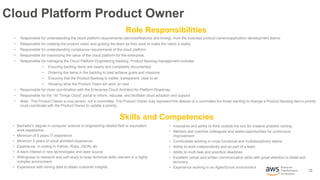 13
Enterprise
Transformation
Architecture
Cloud Platform Product Owner
• Responsible for understanding the cloud platform requirements (services/features and timing) from the business product owners/application development teams.
• Responsible for creating the product vision and guiding the team as they work to make the vision a reality
• Responsible for understanding compliance requirements of the cloud platform.
• Responsible for maximizing the value of the cloud platform for the enterprise.
• Responsible for managing the Cloud Platform Engineering backlog. Product Backlog management includes:
• Ensuring backlog items are clearly and completely documented
• Ordering the items in the backlog to best achieve goals and missions
• Ensuring that the Product Backlog is visible, transparent, clear to all
• Showing what the Product Team will work on next
• Responsible for close coordination with the Enterprise Cloud Architect for Platform Roadmap
• Responsible for the “All Things Cloud” portal to inform, educate, and facilitate cloud adoption and support
• Note: The Product Owner is one person, not a committee. The Product Owner may represent the desires of a committee but those wanting to change a Product Backlog item’s priority
must coordinate with the Product Owner to update a priority.
• Bachelor’s degree in computer science or engineering related field or equivalent
work experience
• Minimum of 5 years IT experience
• Minimum 2 years of cloud architect experience
• Experience in coding in Python, Ruby, JSON, etc
• A keen interest in new technologies and open source
• Willingness to research and self-study to keep technical skills relevant in a highly
complex environment
• Experience with mining data to obtain customer insights.
Skills and Competencies
Role Responsibilities
• Innovative and ability to think outside the box for creative problem solving
• Mentors and coaches colleagues and seeks opportunities for continuous
improvement
• Comfortable working in cross functional and multidisciplinary teams
• Ability to work independently and as part of a team
• Ability to multi-task and prioritize deadlines
• Excellent verbal and written communication skills with great attention to detail and
accuracy
• Experience working in an Agile/Scrum environment
 