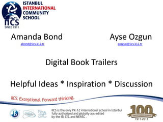 Amanda Bond                             Ayse Ozgun
  abond@iics.k12.tr                           aozgun@iics.k12.tr




                      Digital Book Trailers

Helpful Ideas * Inspiration * Discussion
 