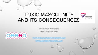 TOXIC MASCULINITY
AND ITS CONSEQUENCES
DR STEPHEN WHITEHEAD
MS VAN THANH BINH
WWW.INTELLIGENCEPARTNERSHIP.COM
WWW.STEPHEN-WHITEHEAD.COM
 