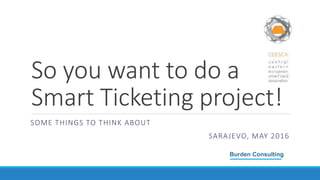 Burden Consulting
So you want to do a
Smart Ticketing project!
SOME THINGS TO THINK ABOUT
SARAJEVO, MAY 2016
 