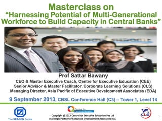 Copyright @2013 Centre for Executive Education Pte Ltd
(Strategic Partner of Executive Development Associates Inc.)
1
Prof Sattar BawanyProf Sattar Bawany
CEO & Master Executive Coach, Centre for Executive Education (CEE)
Senior Advisor & Master Facilitator, Corporate Learning Solutions (CLS)
Managing Director, Asia Pacific of Executive Development Associates (EDA)
9 September 2013, CBSL Conference Hall (C3) – Tower 1, Level 14
Masterclass on
“Harnessing Potential of Multi-Generational
Workforce to Build Capacity in Central Banks”
 