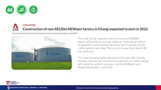 https://www.channelnewsasia.com/news/singapore/pub-new-newater-plant-water-supply-singapore-changi-13063726
The new facility, together with the existing NEWater
plants, will produce enough water to meet about half of
Singapore's current water demand, which stands at 430
million gallons per day. That is an increase from about 40
per cent now.
"To meet growing water demand and cope with climate
change impacts, we continue to augment our water supply
with weather resilient sources, namely NEWater and
desalinated water," said PUB.
School of Civil And Environmental Engineering
 