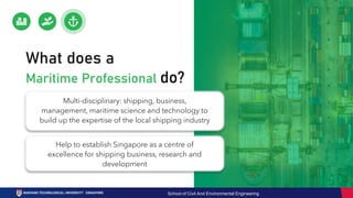 Multi-disciplinary: shipping, business,
management, maritime science and technology to
build up the expertise of the local shipping industry
Help to establish Singapore as a centre of
excellence for shipping business, research and
development
What does a
Maritime Professional do?
School of Civil And Environmental Engineering
 