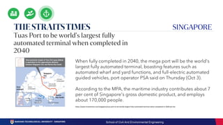https://www.straitstimes.com/singapore/tuas-port-to-be-worlds-largest-fully-automated-terminal-when-completed-in-2040-pm-lee
When fully completed in 2040, the mega port will be the world's
largest fully automated terminal, boasting features such as
automated wharf and yard functions, and full-electric automated
guided vehicles, port operator PSA said on Thursday (Oct 3).
According to the MPA, the maritime industry contributes about 7
per cent of Singapore's gross domestic product, and employs
about 170,000 people.
School of Civil And Environmental Engineering
 