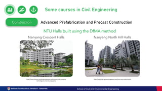 Construction Advanced Prefabrication and Precast Construction
Nanyang North Hill Halls
Nanyang Crescent Halls
NTU Halls built using the DfMA method
https://www.futurarc.com/project/pioneer-and-crescent-halls-nanyang-
technological-university-singapore/
https://www.tnp.sg/news/singapore-news/ntus-new-condo-hostels
Some courses in Civil Engineering
School of Civil And Environmental Engineering
 
