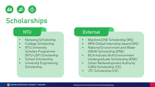 Scholarships
External
• MaritimeONE Scholarship (MS)
• MPA Global Internship Award (MS)
• National Environment and Water
(NEW) Scholarship (ENE)
• BCA-Industry Built Environment
Undergraduate Scholarship (ENE)
• Urban Redevelopment Authority
(URA) Scholarship (CE)
• JTC Scholarship (CE)
• Nanyang Scholarship
• College Scholarship
• NTU-University
Scholars Programme
(NTU-USP) Scholarship
• School Scholarship
• University Engineering
Scholarship
NTU
School of Civil And Environmental Engineering
 