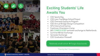 Exciting Students’ Life
Awaits You
“Family-like” Environment
Relatively small cohort → Forge close bonds
• CEE Sports Day
• CEE-Laos Trip/Mega School Project
• CEE Overseas Exposure Program
• CEE Annual Bridge Design Competition
• NTU Interschool Games
• Freshmen Orientation Camp
• MS COMPULSORY semester exchange to Netherlands
• Summer/Winter Exchange
• Semester Exchange
• CEE Graduation Farewell
School of Civil And Environmental Engineering
 