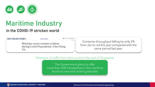 in the COVID-19 stricken world
Maritime Industry
Container throughput falling by only 2%
from Jan to Jul this year compared with the
same period last year.
Diversion of traffic from other ports to the port of Singapore
The Government plans to offer
more than 200 traineeships in the maritime
sector to new and recent graduates
School of Civil And Environmental Engineering
 