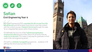 Sofian
Civil Engineering Year 4
NTU Civil Engineering (CE)'s separates the lab courses from the
actual courses and hence gives more time to cover the content
with the content courses, instead of skimming through it to cater
for an integrated lab session within those courses.
CE definitely has (sic) one of the highest post-graduation
employment rates because of the nature of civil works that are
rarely out of demand. This makes it very easy for graduates to find
a job in the civil engineering sector…
CE itself is a relatively manageable programme… students in CE
will have the time to pursue other CCAs
School of Civil And Environmental Engineering
 