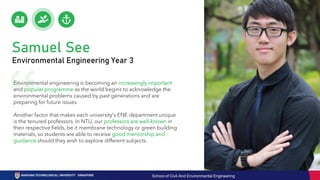 Environmental engineering is becoming an increasingly important
and popular programme as the world begins to acknowledge the
environmental problems caused by past generations and are
preparing for future issues.
Another factor that makes each university's ENE department unique
is the tenured professors. In NTU, our professors are well-known in
their respective fields, be it membrane technology or green building
materials, so students are able to receive good mentorship and
guidance should they wish to explore different subjects.
Samuel See
Environmental Engineering Year 3
School of Civil And Environmental Engineering
 