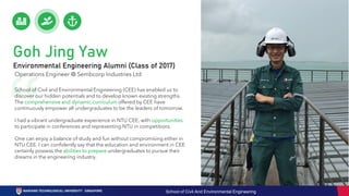 School of Civil and Environmental Engineering (CEE) has enabled us to
discover our hidden potentials and to develop known existing strengths.
The comprehensive and dynamic curriculum offered by CEE have
continuously empower all undergraduates to be the leaders of tomorrow.
I had a vibrant undergraduate experience in NTU CEE, with opportunities
to participate in conferences and representing NTU in competitions.
One can enjoy a balance of study and fun without compromising either in
NTU CEE. I can confidently say that the education and environment in CEE
certainly possess the abilities to prepare undergraduates to pursue their
dreams in the engineering industry.
Operations Engineer @ Sembcorp Industries Ltd
Goh Jing Yaw
Environmental Engineering Alumni (Class of 2017)
School of Civil And Environmental Engineering
 