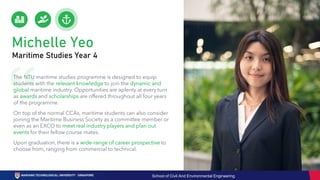 Michelle Yeo
Maritime Studies Year 4
The NTU maritime studies programme is designed to equip
students with the relevant knowledge to join the dynamic and
global maritime industry. Opportunities are aplenty at every turn
as awards and scholarships are offered throughout all four years
of the programme.
On top of the normal CCAs, maritime students can also consider
joining the Maritime Business Society as a committee member or
even as an EXCO to meet real industry players and plan out
events for their fellow course mates.
Upon graduation, there is a wide-range of career prospective to
choose from, ranging from commercial to technical.
School of Civil And Environmental Engineering
 