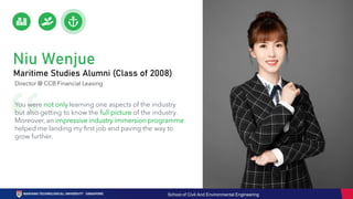 Niu Wenjue
Maritime Studies Alumni (Class of 2008)
Director @ CCB Financial Leasing
You were not only learning one aspects of the industry
but also getting to know the full picture of the industry.
Moreover, an impressive industry immersion programme
helped me landing my first job and paving the way to
grow further.
School of Civil And Environmental Engineering
 
