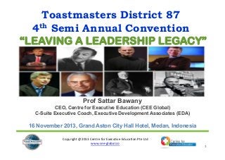 Toastmasters District 87
4th Semi Annual Convention
“LEAVING A LEADERSHIP LEGACY”

Prof Sattar Bawany
CEO, Centre for Executive Education (CEE Global)
C-Suite Executive Coach, Executive Development Associates (EDA)

16 November 2013, Grand Aston City Hall Hotel, Medan, Indonesia
Copyright @2013 Centre for Executive Education Pte Ltd
www.cee‐global.co

1

 