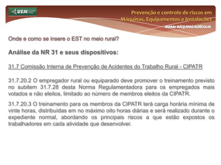 Prevenção e controle de riscos em Máquinas, Equipamentos e InstalaçõesMódulo MÁQUINAS AGRÍCOLASOnde e como se insere o EST no meio rural? Análise da NR 31 e seus dispositivos:31.6 Serviço Especializado em Segurança e Saúde no Trabalho Rural - SESTR 31.6.2 São atribuições do SESTR:e) monitorar periodicamente a eficácia das medidas adotadas; f) analisar as causas dos agravos relacionados ao trabalho e indicar as medidas corretivas e preventivas pertinentes; g) participar dos processos de concepção e alterações dos postos de trabalho, escolha de equipamentos, tecnologias, métodos de produção e organização do trabalho, para promover a adaptação do trabalho ao homem; 