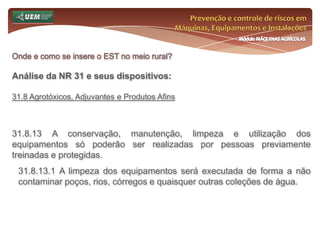 Prevenção e controle de riscos em Máquinas, Equipamentos e InstalaçõesMódulo MÁQUINAS AGRÍCOLASOnde e como se insere o EST no meio rural? Análise da NR 31 e seus dispositivos:31.6 Serviço Especializado em Segurança e Saúde no Trabalho Rural - SESTR 31.6.4 O SESTR deverá ser composto pelos seguintes profissionais legalmente habilitados: a) de nível superior: 1. Engenheiro de Segurança do Trabalho; 2. Médico do Trabalho; 3. Enfermeiro do Trabalho. b) de nível médio: 1. Técnico de Segurança do Trabalho 2. Auxiliar de Enfermagem do Trabalho 